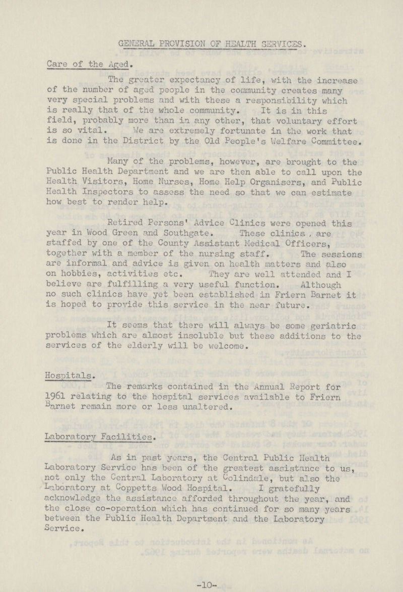 GENERAL PROVISION OF HEALTH SERVICES. Care of the Aged. The greater expectancy of life, with the increase of the number of aged people in the community creates many very special problems and with these a responsibility which is really that of the whole community. It is in this field, probably more than in any other, that voluntary effort is so vital. We are extremely fortunate in the work that is done in the District by the Old People's Welfare Committee. Many of the problems, however, are brought to the Public Health Department and we are then able to call upon the Health Visitors, Home Nurses, Home Help Organisers, and Public Health Inspectors to assess the need so that we can estimate how best to render help. Retired Persons' Advice Clinics were opened this year in Wood Green and Southgate. These clinics, are staffed by one of the County Assistant Medical Officers, together with a member of the nursing staff. The sessions are informal and advice is given on health matters and also on hobbies, activities etc. They are well attended and I believe are fulfilling a very useful function. Although no such clinics have yet been established in Friern Barnet it is hoped to provide this service in the near future. It seems that there will always be some geriatric problems which are almost insoluble but these additions to the services of the elderly will be welcome. Hospitals. The remarks contained in the Annual Report for 1961 relating to the hospital services available to Friern barnet remain more or less unaltered. Laboratory Facilities. As in past years, the Central Public Health Laboratory Service has been of the greatest assistance to us, not only the Central Laboratory at Oolindale, but also the Laboratory at Coppetts Wood Hospital. I gratefully acknowledge the assistance afforded throughout the year, and the close co-operation which has continued for so many years between the Public Health Department and the Laboratory Service. -10-