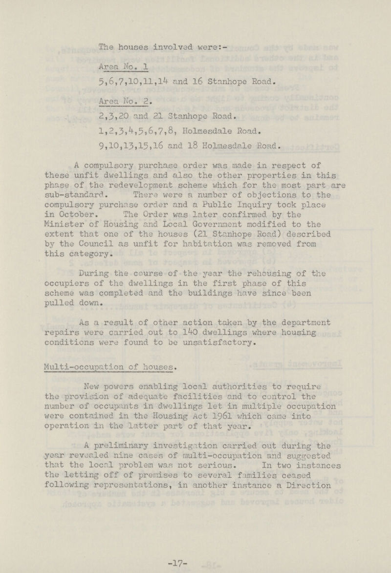 The houses involved were:- Area No. 1 5,6,7,10,11,14 and 16 Stanhope Road. Area No. 2. 2,3,20 and 21 Stanhope Road. 1,2,3,4,5,6,7,8, Holmesdale Road. 9,10,13,15,16 and 18 Holmesdale Road. A compulsory purchase order was made in respect of these unfit dwellings and also the other properties in this phase of the redevelopment scheme which for the- most part are sub-standard. There were a number of objections to the compulsory purchase order and a Public Inquiry took place in October. The Order was later confirmed by the Minister of Housing and Local Government modified to the extent that one of the houses (21 Stanhope Road) described by the Council as unfit for habitation was removed from this category. During the course of the year the rehousing of the occupiers of the dwellings in the first phase of this scheme was completed and the buildings have since been pulled down. As a result of other action taken by the department repairs were carried out to 140 dwellings where housing conditions were found to be unsatisfactory. Multi-occupation of houses. New powers enabling local authorities to require the provision of adequate facilities and to control the number of occupants in dwellings let in multiple occupation were contained in the Housing Act 1961 which came into operation in the latter part of that year. A preliminary investigation carried out during the year revealed nine cases of multi-occupation and suggested that the local problem was not serious. In two instances the letting off of premises to several families ceased following representations, in another instance a Direction -17-