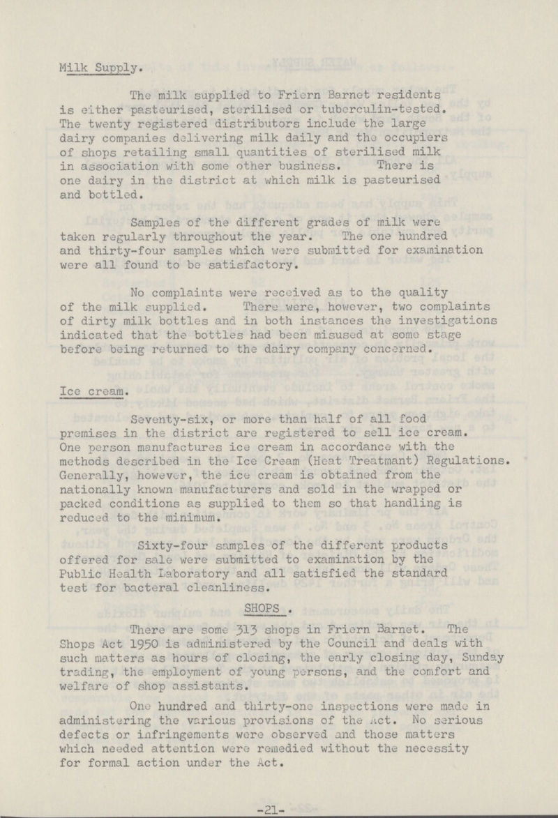 Milk Supply. The milk supplied to Friern Barnet residents is either pasteurised, sterilised or tuberculin-tested. The twenty registered distributors include the large dairy companies delivering milk daily and the occupiers of shops retailing small quantities of sterilised milk in association with some other business. There is one dairy in the district at which milk is pasteurised and bottled. Samples of the different grades of milk were taken regularly throughout the year. The one hundred and thirty-four samples which were submitted for examination were all found to be satisfactory. No complaints were received as to the quality of the milk supplied. There were, however, two complaints of dirty milk bottles and in both instances the investigations indicated that the bottles had been misused at some stage before being returned to the dairy company concerned. Ice cream. Seventy-six, or more than half of all food premises in the district are registered to sell ice cream. One person manufactures ice cream in accordance with the methods described in the Ice Cream (Heat Treatmant) Regulations. Generally, however, the ice cream is obtained from the nationally known manufacturers and sold in the wrapped or packed conditions as supplied to them so that handling is reduced to the minimum. Sixty-four samples of the different products offered for sale were submitted to examination by the Public Health Laboratory and all satisfied the standard test for bacteral cleanliness. SHOPS . There are some 313 shops in Friern Barnet. The Shops Act 1950 is administered by the Council and deals with such matters as hours of closing, the early closing day, Sunday trading, the employment of young persons, and the comfort and welfare of shop assistants. One hundred and thirty-one inspections were made in administering the various provisions of the Act. No serious defects or infringements were observed and those matters which needed attention were remedied without the necessity for formal action under the Act. -21-