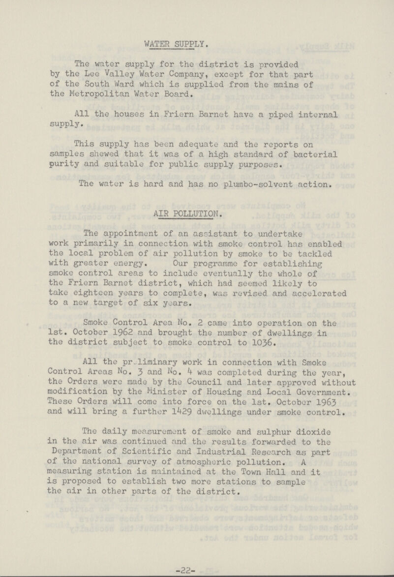 WATER SUPPLY. The water supply for the district is provided by the Lee Valley Water Company, except for that part of the South Ward which is supplied from the mains of the Metropolitan Water Board. All the houses in Friern Barnet have a piped internal supply. This supply has been adequate and the reports on samples shewed that it was of a high standard of bacterial purity and suitable for public supply purposes. The water is hard and has no plumbo-solvent action. AIR POLLUTION. The appointment of an assistant to undertake work primarily in connection with smoke control has enabled the local problem of air pollution by smoke to be tackled with greater energy. Our programme for establishing smoke control areas to include eventually the whole of the Friern Barnet district, which had seemed likely to take eighteen years to complete, was revised and accelerated to a new target of six years. Smoke Control Area No. 2 came into operation on the 1st. October 1962 and brought the number of dwellings in the district subject to smoke control to 1036. All the preliminary work in connection with Smoke Control Areas No. 3 and No. 4 was completed during the year, the Orders were made by the Council and later approved without modification by the Minister of Housing and Local Government. These Orders will come into force on the 1st. October 1963 and will bring a further 1429 dwellings under smoke control. The daily measurement of smoke and sulphur dioxide in the air was continued and the results forwarded to the Department of Scientific and Industrial Research as part of the national survey of atmospheric pollution. A measuring station is maintained at the Town Hall and it is proposed to establish two more stations to sample the air in other parts of the district. -22-