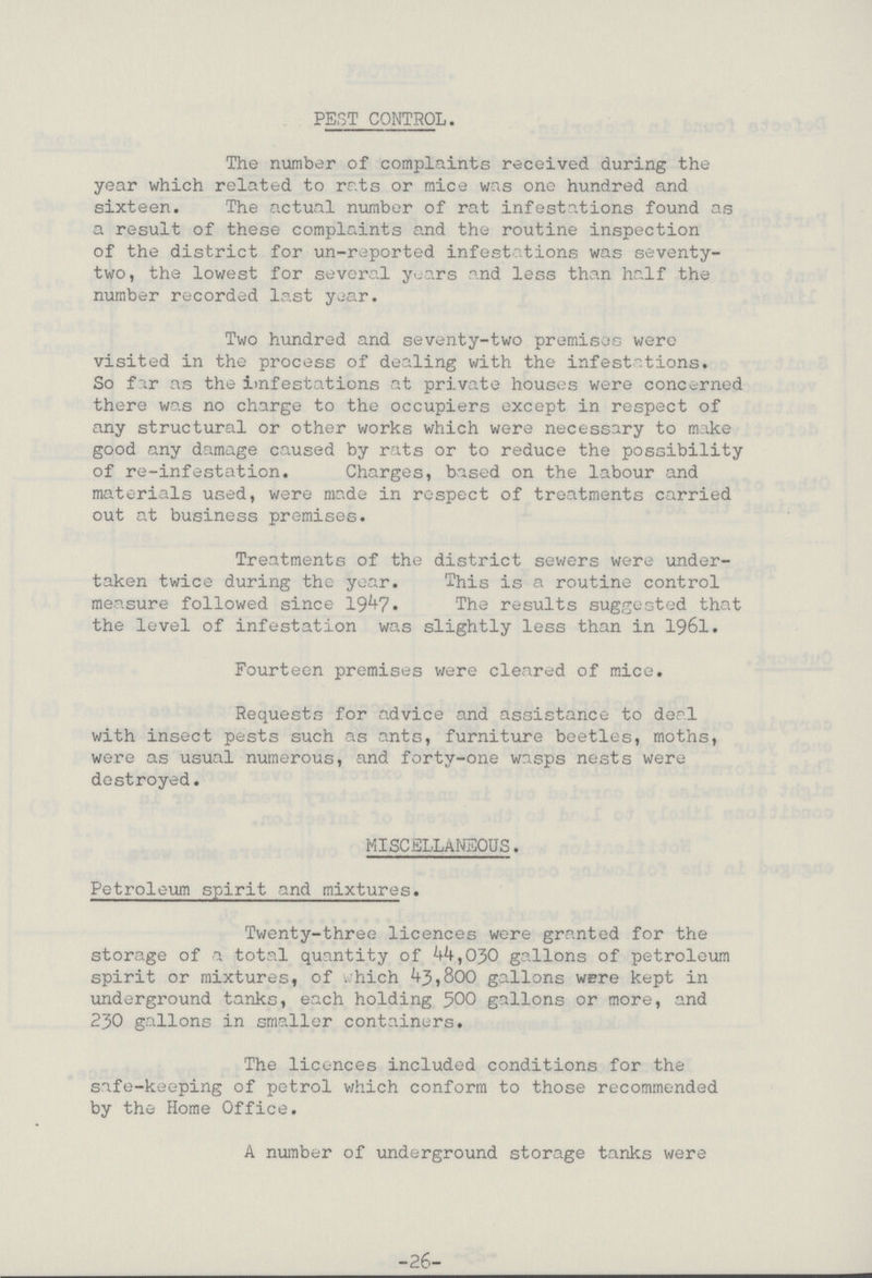 PEST CONTROL. The number of complaints received during the year which related to rats or mice was one hundred and sixteen. The actual number of rat infestations found as a result of these complaints and the routine inspection of the district for un-reported infest tions was seventy two, the lowest for several years and less than half the number recorded last year. Two hundred and seventy-two premises were visited in the process of dealing with the infestations. So for as the infestations at private houses were concerned there was no charge to the occupiers except in respect of any structural or other works which were necessary to make good any damage caused by rats or to reduce the possibility of re-infestation. Charges, based on the labour and materials used, were made in respect of treatments carried out at business premises. Treatments of the district sewers were under taken twice during the year. This is a routine control measure followed since 1947. 'The results suggested that the level of infestation was slightly less than in 1961. Fourteen premises were cleared of mice. Requests for advice and assistance to deal with insect pests such as ants, furniture beetles, moths, were as usual numerous, and forty-one wasps nests were destroyed. MISCELLANEOUS. Petroleum spirit and mixtures. Twenty-three licences were granted for the storage of a total quantity of 44,030 gallons of petroleum spirit or mixtures, of . hich 43,800 gallons were kept in underground tanks, each holding 500 gallons or more, and 230 gallons in smaller containers. The licences included conditions for the safe-keeping of petrol which conform to those recommended by the Home Office. A number of underground storage tanks were -26-