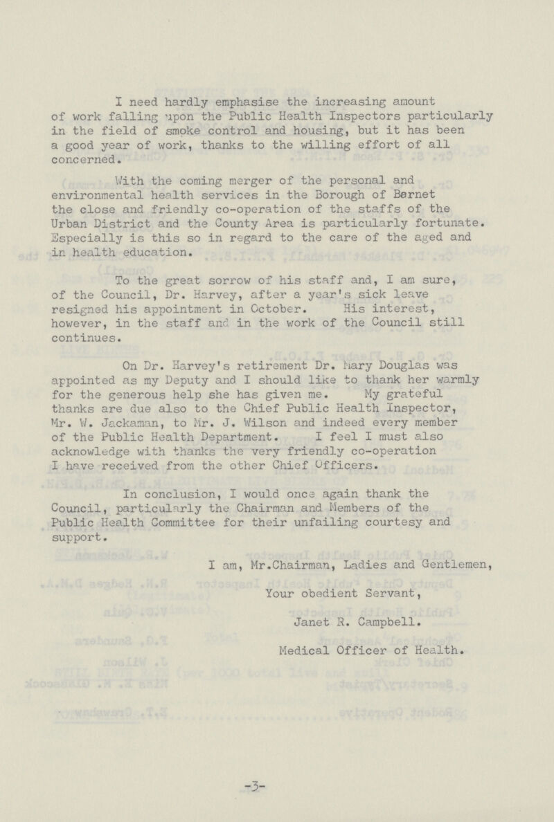 I need hardly emphasise the increasing amount of work falling upon the Public Health Inspectors particularly in the field of smoke control and housing, but it has been a good year of work, thanks to the willing effort of all concerned. With the coming merger of the personal and environmental health services in the Borough of Bernet the close and friendly co-operation of the staffs of the Urban District and the County Area is particularly fortunate. Especially is this so in regard to the care of the aged and in health education. To the great sorrow of his staff and, I am sure, of the Council, Dr. Harvey, after a year's sick leave resigned his appointment in October. His interest, however, in the staff and in the work of the Council still continues. On Dr. Harvey's retirement Dr. Mary Douglas was appointed as my Deputy and I should like to thank her warmly for the generous help she has given me. My grateful thanks are due also to the Chief Public Health Inspector, Mr. W. Jackaman, to Mr. J. Wilson and indeed every member of the Public Health Department. I feel I must also acknowledge with thanks the very friendly co-operation I have received from the other Chief Officers. In conclusion, I would once again thank the Council, particularly the Chairman and Members of the Public Health Committee for their unfailing courtesy and support. I am, Mr.Chairman, Ladies and Gentlemen, Your obedient Servant, Janet R. Campbell. Medical Officer of Health. -3-