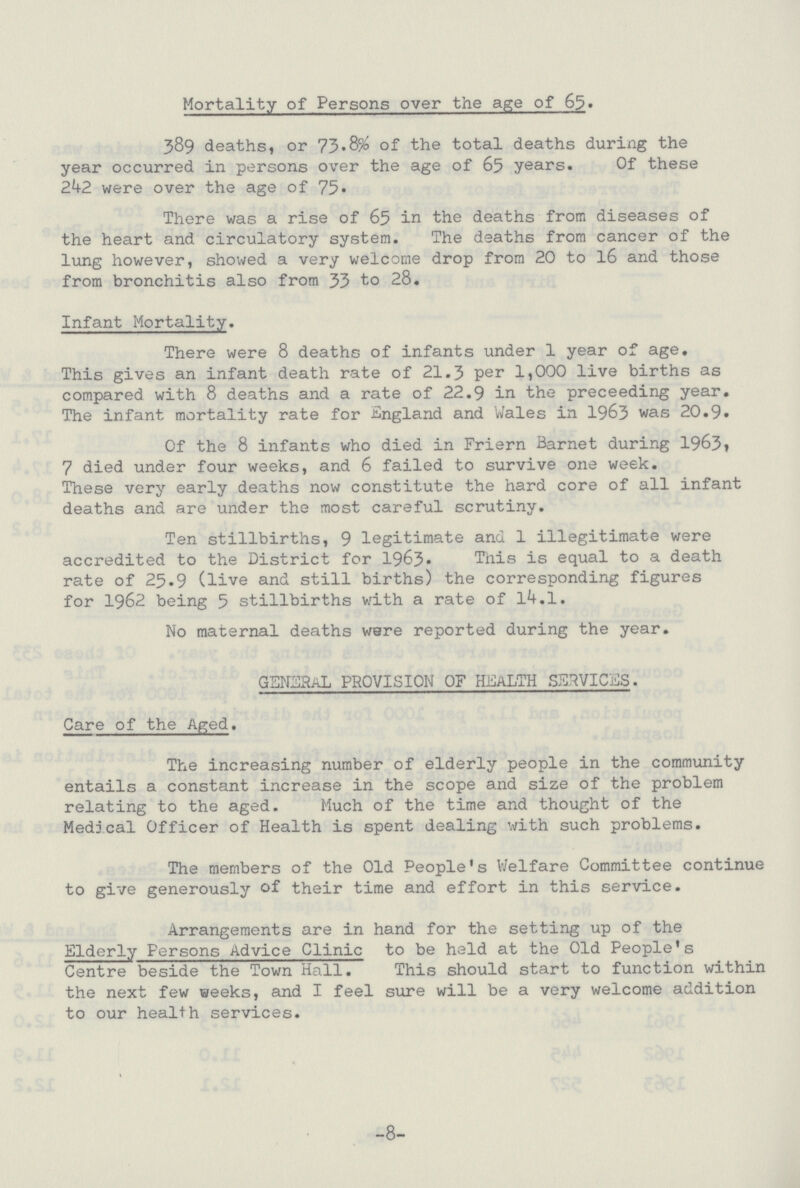 Mortality of Persons over the age of 65. 389 deaths, or 73.8% of the total deaths during the year occurred in persons over the age of 65 years. Of these 242 were over the age of 75. There was a rise of 65 in the deaths from diseases of the heart and circulatory system. The deaths from cancer of the lung however, showed a very welcome drop from 20 to 16 and those from bronchitis also from 33 to 28. Infant Mortality. There were 8 deaths of infants under 1 year of age. This gives an infant death rate of 21.3 per 1,000 live births as compared with 8 deaths and a rate of 22.9 in the preceeding year. The infant mortality rate for England and Wales in 1963 was 20.9. Of the 8 infants who died in Friern Barnet during 1963, 7 died under four weeks, and 6 failed to survive one week. These very early deaths now constitute the hard core of all infant deaths and are under the most careful scrutiny. Ten stillbirths, 9 legitimate and 1 illegitimate were accredited to the District for 1963. This is equal to a death rate of 25.9 (live and still births) the corresponding figures for 1962 being 5 stillbirths with a rate of 14.1. No maternal deaths ware reported during the year. GENERAL PROVISION OF HEALTH SERVICES. Care of the Aged. The increasing number of elderly people in the community entails a constant increase in the scope and size of the problem relating to the aged. Much of the time and thought of the Medical Officer of Health is spent dealing with such problems. The members of the Old People's Welfare Committee continue to give generously of their time and effort in this service. Arrangements are in hand for the setting up of the Elderly Persons Advice Clinic to be held at the Old People's Centre beside the Town Hall. This should start to function within the next few weeks, and I feel sure will be a very welcome addition to our health services. -8-