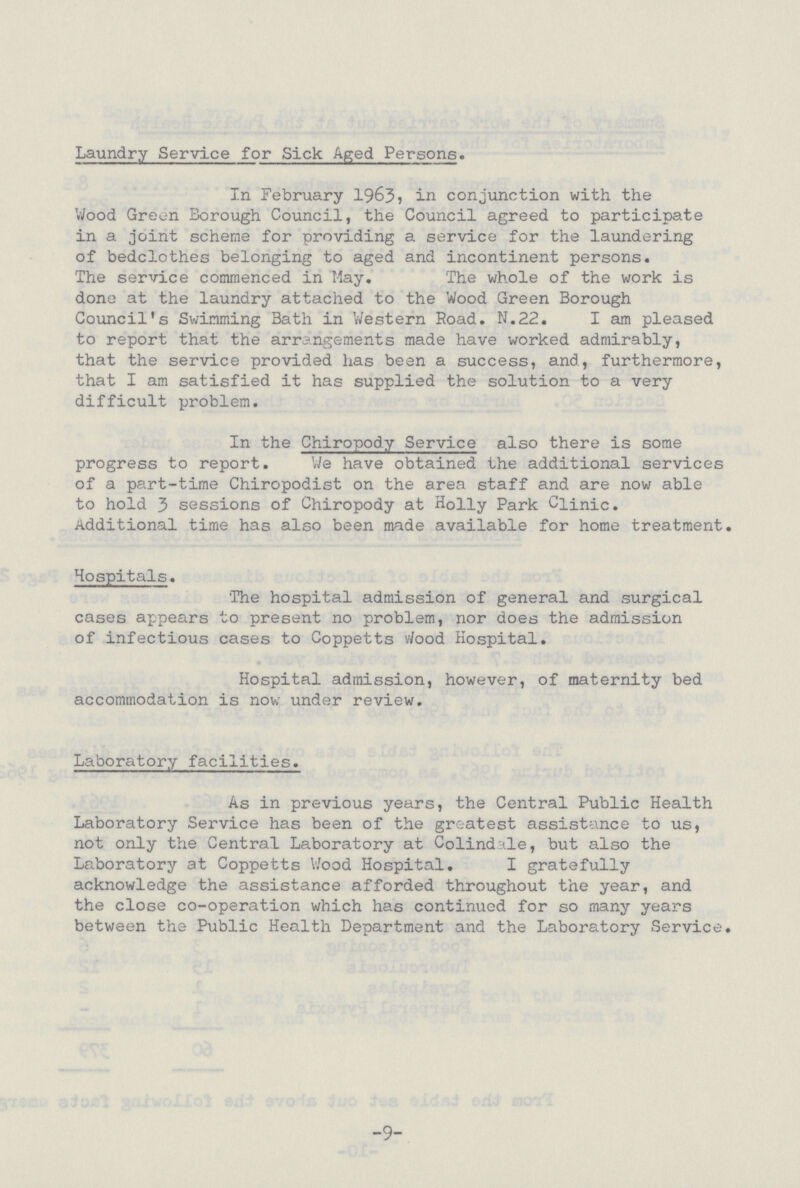 Laundry Service for Sick Aged Persons. In February 1963, in conjunction with the Wood Green Borough Council, the Council agreed to participate in a joint scheme for providing a service for the laundering of bedclothes belonging to aged and incontinent persons. The service commenced in May. The whole of the work is done at the laundry attached to the Wood Green Borough Council's Swimming Bath in Western Road. N.22. I am pleased to report that the arrangements made have worked admirably, that the service provided has been a success, and, furthermore, that I am satisfied it has supplied the solution to a very difficult problem. In the Chiropody Service also there is some progress to report. We have obtained the additional services of a part-time Chiropodist on the area staff and are now able to hold 3 sessions of Chiropody at Holly Park Clinic. Additional time has also been made available for home treatment. Hospitals. The hospital admission of general and surgical cases appears to present no problem, nor does the admission of infectious cases to Coppetts wood Hospital. Hospital admission, however, of maternity bed accommodation is now under review. Laboratory facilities. As in previous years, the Central Public Health Laboratory Service has been of the greatest assistance to us, not only the Central Laboratory at Colindale, but also the Laboratory at Coppetts Wood Hospital. I gratefully acknowledge the assistance afforded throughout the year, and the close co-operation which has continued for so many years between the Public Health Department and the Laboratory Service. -9-