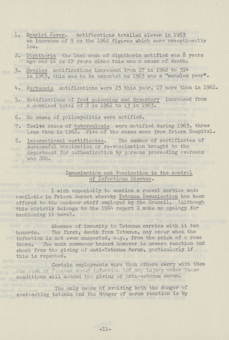 1. Scarlet Fever. notifications totalled eleven in 1963 an increase of 9 the 1962 figures which were exceptionally low. 2. Diphtheria the last case of diphtheria notified was 8 years ago and it is 17 years since this was a cause of death. 3. Measles notifications increased from 27 in 1962 to 314 in 1963) this was to be expected as 1963 was a measles year. 4. Pertussis notifications were 23 this year, 17 more than in 1962. 5. Notifications of food poisoning and dysentery increased from a combined total of 8 in 1962 to 13 in 1963. 6. No cases of poliomyelitis were notified. 7. Twelve cases of tuberculosis were notified during 1963, three less than in 1962. Five of the cases were from Friern Hospital. 8. International certificates. The number of certificates of successful vaccination or re-vaccination brought to the department for authentication by parsons proceeding overseas was 200. Immunisation and Vaccination in the control of Infectious Disease. I wish especially to mention a recent service made available in Friern Barnet whereby Tetanus Immunisation has been offered to the outdoor staff employed by the Council. (Although this strictly belongs to the 1964 report I make no apology for mentioning it here). Absence of immunity to Tetanus carries with it two hazards. The first, death from Tetanus, may occur when the infection is not even suspected, e.g., from the prick of a rose thorn. The much commoner hazard however is severe reaction and shock from the giving of Anti-Tetanus Serum, particularly if this is repeated. Certain employments more than others carry with them the risk of Tetanus wound infection and any injury under these conditions will demand tne giving of anti-tetanus serum. The only means of avoiding both the danger of conteacting tetanus and the danger of serum reaction is by -11-