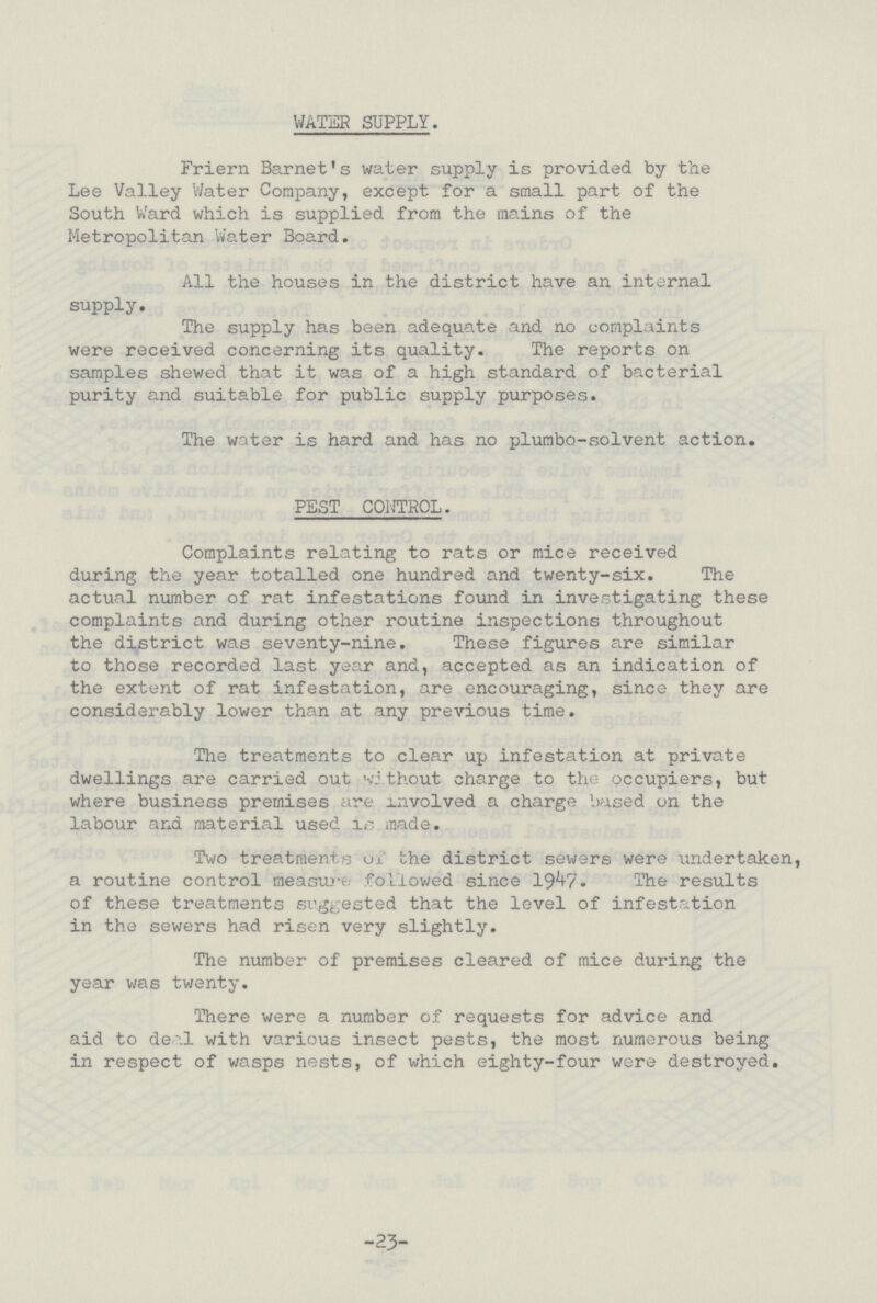 WATER SUPPLY. Friern Barnet's water supply is provided by the Lee Valley Water Company, except for a small part of the South Ward which is supplied from the mains of the Metropolitan Water Board. All the houses in the district have an internal supply. The supply has been adequate and no complaints were received concerning its quality. The reports on samples shewed that it was of a high standard of bacterial purity and suitable for public supply purposes. The water is hard and has no plumbo-solvent action. PEST CONTROL. Complaints relating to rats or mice received during the year totalled one hundred and twenty-six. The actual number of rat infestations found in investigating these complaints and during other routine inspections throughout the district was seventy-nine. These figures are similar to those recorded last year and, accepted as an indication of the extent of rat infestation, are encouraging, since they are considerably lower than at any previous time. The treatments to clear up infestation at private dwellings are carried out without charge to the occupiers, but where business premises are involved a charge based on the labour ana material used is made. Two treatments of the district sewers were undertaken, a routine control measure followed since 1947. The results of these treatments suggested that the level of infestation in the sewers had risen very slightly. The number of premises cleared of mice during the year was twenty. There were a number of requests for advice and aid to deal with various insect pests, the most numerous being in respect of wasps nests, of which eighty-four were destroyed. -23-