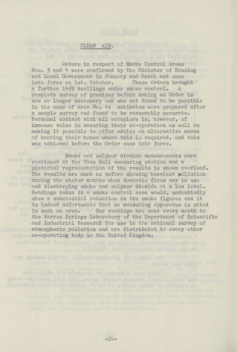 CLEAN AIR. Orders in respect of Smoke Control Areas Nos.3 and k were confirmed by the Minister of Housing and Local Government in January and March and came into force on 1st. October. These Orders brought a further 1429 dwellings under smoke control. A complete survey of premises before making an Order is now no longer necessary and was not found to be possible in the case of Area No. 4: estimates were prepared after a sample survey and found to be reasonably accurate. Personal contact with all occupiers is, however, of immense value in securing their co-operation as well as making it possible to offer advice on alternative means of heating their homes where this is required, and this was achieved before the Order came into force. Smoke and sulphur dioxide measurements were continued at the Town Hall measuring station and a pictorial representation of the results is shewn overleaf. The results are much as before shewing heaviest pollution during the winter months when domestic fires are in use and discharging smoke and sulphur dioxide at a low level. Readings taken in a smoke control area would, undoubtedly shew a substantial reduction in the smoke figures and it is indeed unfortunate that no measuring apparatus is sited in such an area. Our readings are sent every month to the Warren Springs Laboratory of the Department of Scientific and Industrial Research for use in the national survey of atmospheric pollution and are distributed to every other co-operating body in the United Kingdom. -24-