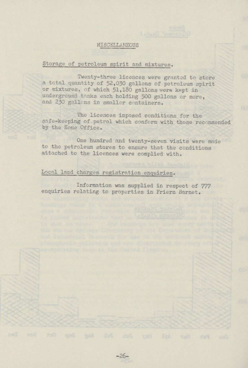 MISCELLANEOUS Storage of petroleum spirit and mixtures. Twenty-three licences were granted to store a total quantity of 52,030 gallons of petroleum spirit or mixtures, of which 51,l80 gallons were kept in underground tanks each holding 500 gallons or more, and 230 gallons in smaller containers. The licences imposed conditions for the safe-keeping of petrol which conform with those recommended by the Home Office. One hundred and twenty-seven visits were made to the petroleum stores to ensure that the conditions attached to the licences were complied with. Local land charges registration enquiries. Information was supplied in respect of 777 enquiries relating to properties in Friern Barnet. -26-