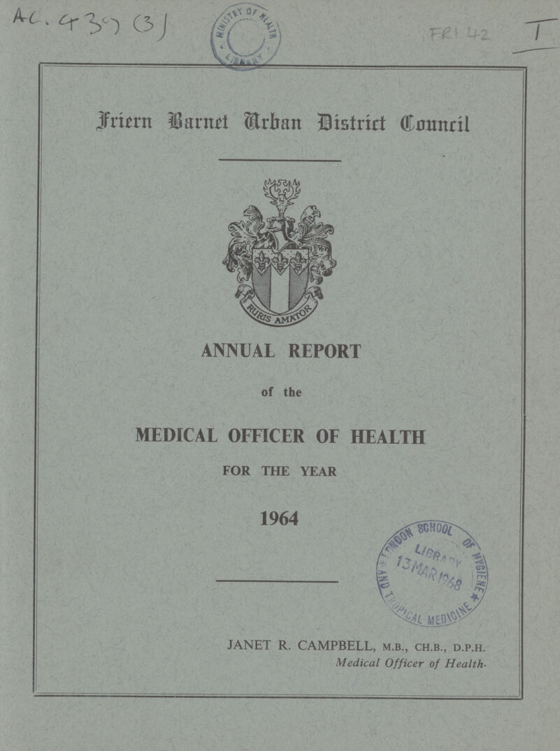 AC 439 (3) FRI 42 I Friern Barnet Arban District council ANNUAL REPORT of the MEDICAL OFFICER OF HEALTH FOR THE YEAR 1964 JANET R. CAMPBELL, m.b., ch.b., d.p.h. Medical Officer of Health.
