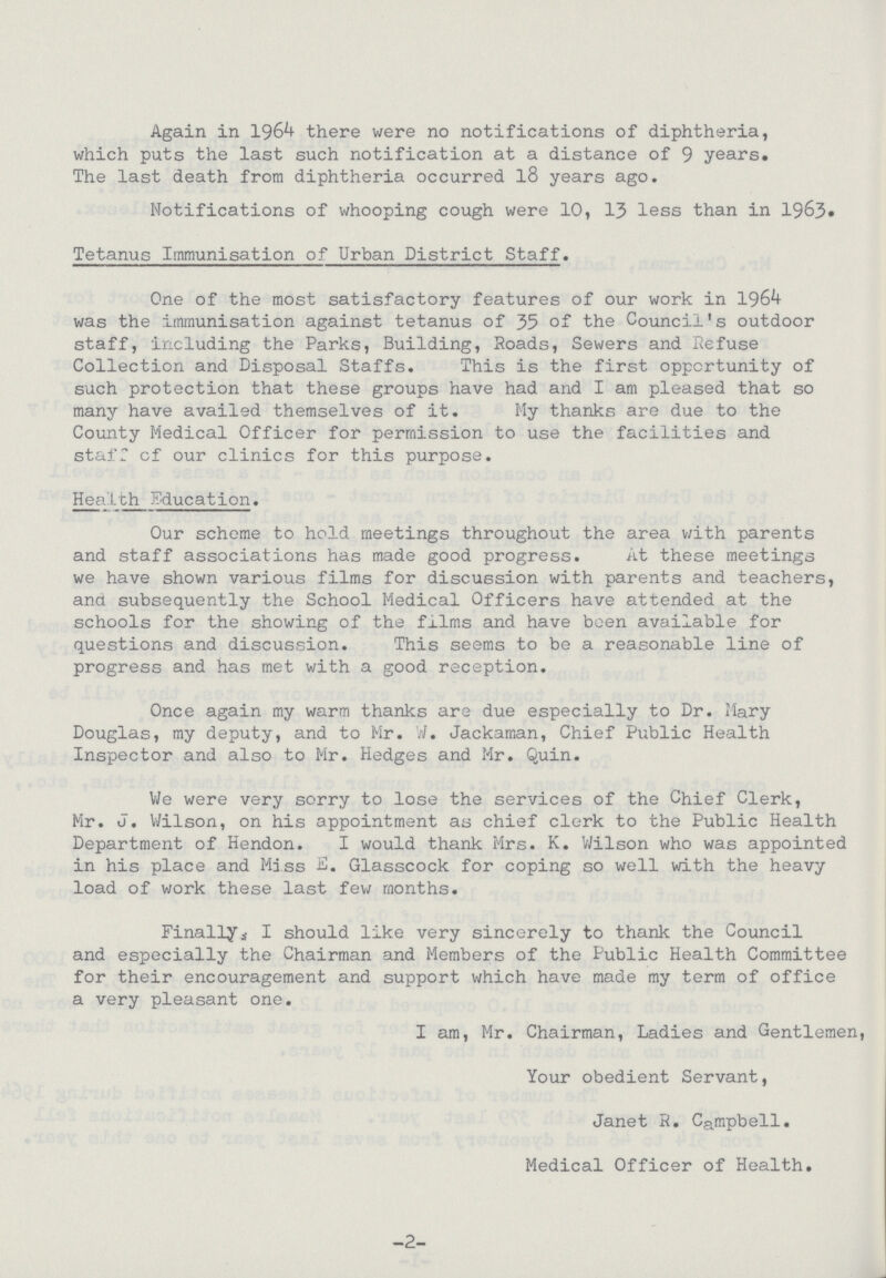 Again in 1964 there were no notifications of diphtheria, which puts the last such notification at a distance of 9 years. The last death from diphtheria occurred 18 years ago. Notifications of whooping cough were 10, 13 less than in 1963. Tetanus Immunisation of Urban District Staff. One of the most satisfactory features of our work in 1964 was the immunisation against tetanus of 35 of the Council's outdoor staff, including the Parks, Building, Roads, Sewers and Refuse Collection and Disposal Staffs. This is the first opportunity of such protection that these groups have had and I am pleased that so many have availed themselves of it. My thanks are due to the County Medical Officer for permission to use the facilities and staff of our clinics for this purpose. Health Education. Our scheme to hold meetings throughout the area with parents and staff associations has made good progress. At these meetings we have shown various films for discussion with parents and teachers, and subsequently the School Medical Officers have attended at the schools for the showing of the films and have been available for questions and discussion. This seems to be a reasonable line of progress and has met with a good reception. Once again my warm thanks are due especially to Dr. Mary Douglas, my deputy, and to Mr. W. Jackaman, Chief Public Health Inspector and also to Mr. Hedges and Mr. Quin. We were very sorry to lose the services of the Chief Clerk, Mr. J. Wilson, on his appointment as chief clerk to the Public Health Department of Hendon. I would thank Mrs. K. Wilson who was appointed in his place and Mass E. Glasscock for coping so well with the heavy load of work these last few months. Finally, I should like very sincerely to thank the Council and especially the Chairman and Members of the Public Health Committee for their encouragement and support which have made my term of office a very pleasant one. I am, Mr. Chairman, Ladies and Gentlemen, Your obedient Servant, Janet R. Campbell. Medical Officer of Health. -2-