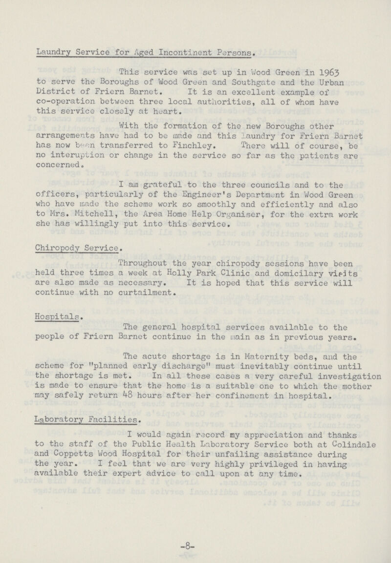 Laundry Service for Aged Incontinent Persons. This service was set up in Wood Green in 1963 to serve the Boroughs of Wood Green and Southgate and the Urban District of Friern Barnet. It is an excellent example of co-operation between three local authorities, all of whom have this service closely at heart. With the formation of the new Boroughs other arrangements have had to be made and this laundry for Friern Barnet has now been transferred to Finchley. There will of course, be no interuption or change in the service so far as the patients are concerned. I am grateful to the three councils and to the officers, particularly of the Engineer's Department in Wood Green who have made the scheme work so smoothly and efficiently and also to Mrs. Mitchell, the Area Home Help Organiser, for the extra work she has willingly put into this service. Chiropody Service. Throughout the year chiropody sessions have been held three times a week at Holly Park Clinic and domicilary visits are also made as necessary. It is hoped that this service will continue with no curtailment. Hospitals. The general hospital services available to the people of Friern Barnet continue in the main as in previous years. The acute shortage is in Maternity beds, and the scheme for planned early discharge must inevitably continue until the shortage is met. In all these cases a very careful investigation is made to ensure that the home is a suitable one to which the mother may safely return 48 hours after her confinement in hospital. Laboratory Facilities. I would again record my appreciation and thanks to the staff of the Public Health Laboratory Service both at Colindale and Coppetts Wood Hospital for their unfailing assistance during the year. I feel that we are very highly privileged in having available their expert advice to call upon at any time. -8-