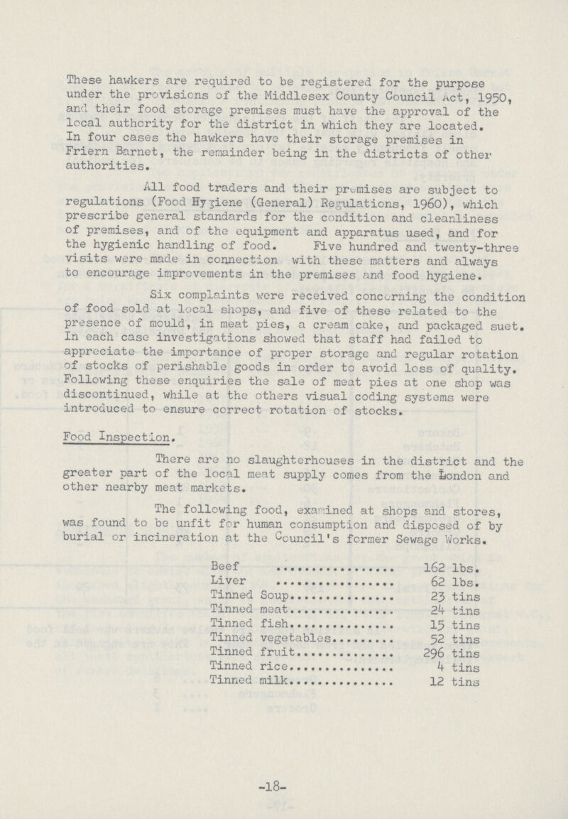 These hawkers are required to be registered for the purpose under the provisions of the Middlesex County Council Act, 1950, and their food storage premises must have the approval of the local authority for the district in which they are located. In four cases the hawkers have their storage premises in Friern Barnet, the remainder being in the districts of other authorities. All food traders and their premises are subject to regulations (Food Hygiene (General) Regulations, 1960), which prescribe general standards for the condition and cleanliness of premises, and of the equipment and apparatus used, and for the hygienic handling of food. Five hundred and twenty-three visits were made in connection with these matters and always to encourage improvements in the premises and food hygiene. Six complaints were received concerning the condition of food sold at local shops, and five of these related to the presence of mould, in meat pies, a cream cake, and packaged suet. In each case investigations showed that staff had failed to appreciate the importance of proper storage and regular rotation of stocks of perishable goods in order to avoid loss of quality. Following these enquiries the sale of meat pies at one shop was discontinued, while at the others visual coding systems were introduced to ensure correct rotation of stocks. Food Inspection. There are no slaughterhouses in the district and the greater part of the local meat supply comes from the London and other nearby meat markets. The following food, examined at shops and stores, was found to be unfit for human consumption and disposed of by burial or incineration at the Council's former Sewage Works. Beef 162 lbs. Liver 62 lbs. Tinned Soup 23 tins Tinned meat 24 tins Tinned fish 15 tins Tinned vegetables 52 tins Tinned fruit 296 tins Tinned rice 4 tins Tinned milk 12 tins -18-
