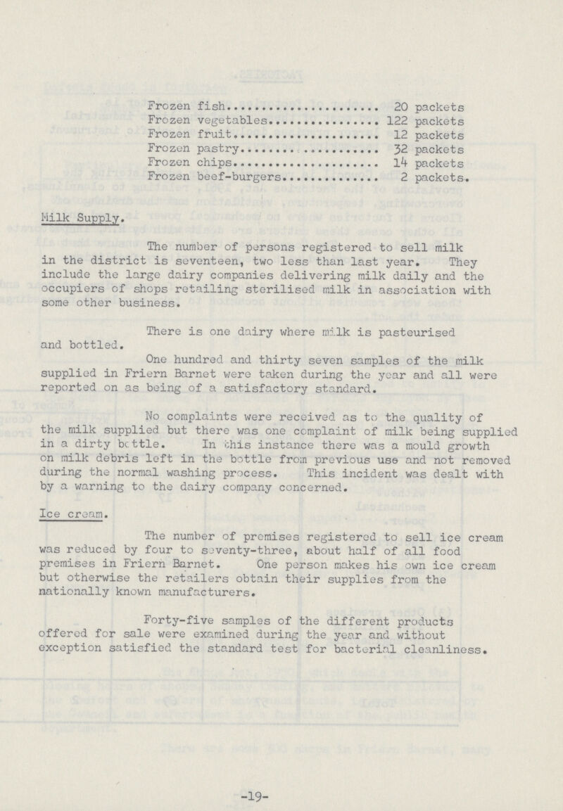 Frozen fish 20 packets Frozen vegetables 122 packets Frozen fruit 12 packets Frozen pastry 32 packets Frozen chips 14 packets Frozen beef-burgers 2 packets. Milk Supply. The number of persons registered to sell milk in the district is seventeen, two less than last year. They include the large dairy companies delivering milk daily and the occupiers of shops retailing sterilised milk in association with some other business. There is one dairy where milk is pasteurised and bottled. One hundred and thirty seven samples of the milk supplied in Friern Barnet were taken during the year and all were reported on as being of a satisfactory standard. No complaints were received as to the quality of the milk supplied but there was one complaint of milk being supplied in a dirty bottle. In this instance there was a mould growth on milk debris left in the bottle from previous us© and not removed during the normal washing process. This incident was dealt with by a warning to the dairy company concerned. Ice cream. The number of premises registered to sell ice cream was reduced by four to seventy-three, about half of all food premises in Friern Barnet. One person makes his own ice cream but otherwise the retailers obtain their supplies from the nationally known manufacturers. Forty-five samples of the different products offered for sale were examined during the year and without exception satisfied the standard test for bacterial cleanliness. -19-