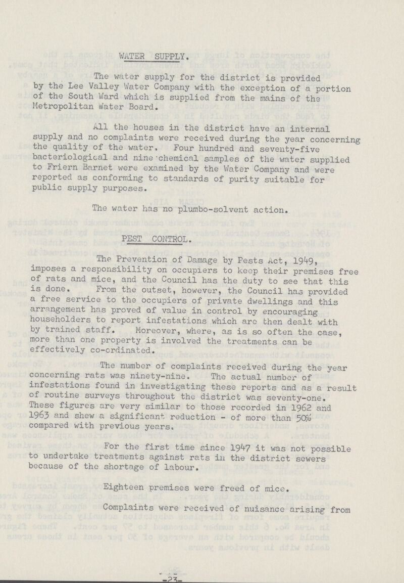 WATER SUPPLY. The water supply for the district is provided by the Lee Valley Water Company with the exception of a portion of the South Ward which is supplied from the mains of the Metropolitan Water Board. All the houses in the district have an internal supply and no complaints were received during the year concerning the quality of the water, Four hundred and seventy-five bacteriological and nine chemical samples of the water supplied to Friern Barnet were examined by the Water Company and were reported as conforming to standards of purity suitable for public supply purposes. The water has no plumbo-solvent action. PEST CONTROL. The Prevention of Damage by Pests Act, 1949, imposes a responsibility on occupiers to keep their premises free of rats and mice, and the Council has the duty to see that this is done. From the outset, however, the Council has provided a free service to the occupiers of private dwellings and this arrangement has proved of value in control by encouraging householders to report infestations which are then dealt with by trained staff. Moreover, where, as is so often the case, more than one property is involved the treatments can be effectively co-crdinated. The number of complaints received during the year concerning rats was ninety-nine. The actual number of infestations found in investigating these reports and as a result of routine surveys throughout the district was seventy-one. These figures are very similar to those recorded in 1962 and 1963 and shew a significant reduction - of more than 50% compared with previous years. For the first time since 1947 it was not possible to undertake treatments against rats in the district sewers because of the shortage of labour. Eighteen premises were freed of mice. Complaints were received of nuisance arising from -23-