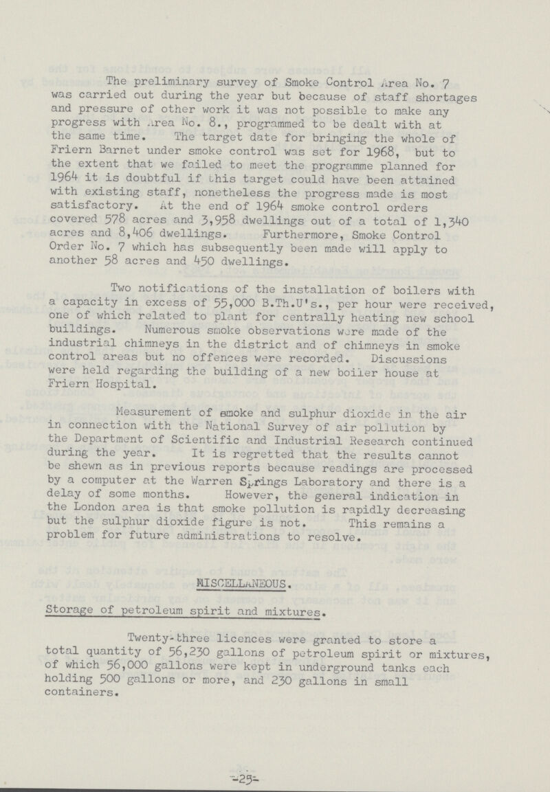 The preliminary survey of Smoke Control Area No. 7 was carried out during the year but because of staff shortages and pressure of other work it was not possible to make any progress with Area No. 8., programmed to be dealt with at the same time. The target date for bringing the whole of Friern Barnet under smoke control was set for 1968, but to the extent that we failed to meet the programme planned for 1964 it is doubtful if this target could have been attained with existing staff, nonetheless the progress made is most satisfactory. At the end of 1964 smoke control orders covered 578 acres and 3,958 dwellings out of a total of 1,340 acres and 8,406 dwellings. Furthermore, Smoke Control Order No. 7 which has subsequently been made will apply to another 58 acres and 450 dwellings. Two notifications of the installation of boilers with a capacity in excess of 55,000 B.Th.U's., per hour were received, one of which related to plant for centrally heating new school buildings. Numerous smoke observations were made of the industrial chimneys in the district and of chimneys in smoke control areas but no offences were recorded. Discussions were held regarding the building of a new boiler house at Friern Hospital. Measurement of smoke and sulphur dioxide in the air in connection with the National Survey of air pollution by the Department of Scientific and Industrial Research continued during the year. It is regretted that the results cannot be shewn as in previous reports because readings are processed by a computer at the Warren Springs Laboratory and there is a delay of some months. However, the general indication in the London area is that smoke pollution is rapidly decreasing but the sulphur dioxide figure is not. This remains a problem for future administrations to resolve. MISCELLANEOUS. Storage of petroleum spirit and mixtures. Twenty-three licences were granted to store a total quantity of 56,230 gallons of petroleum spirit or mixtures, of which 56,000 gallons were kept in underground tanks each holding 500 gallons or more, and 230 gallons in small containers. -25-