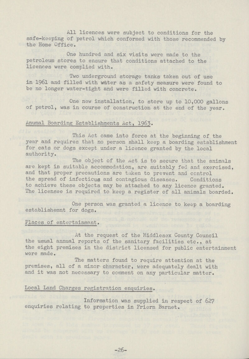 All licences were subject to conditions for the safe-keeping of petrol which conformed with those recommended by the Home Office. One hundred and six visits were made to the petroleum stores to ensure that conditions attached to the licences were complied with. Two underground storage tanks taken out of use in 1961 and filled with water as a safety measure were found to be no longer water-tight and were filled with concrete. One new installation, to store up to 10,000 gallons of petrol, was in course of construction at the end of the year. Anumal Boarding Establishments Act, 1963. This Act came into force at the beginning of the year and requires that no person shall keep a boarding establishment for cats or dogs except under a licence granted by the local authority. The object of the Act is to secure that the animals are kept in suitable accommodation, are suitably fed and exercised, and that proper precautions are taken to prevent and control the spread of infectious and contagious diseases. Conditions to achieve these objects may be attached to any licence granted. The licensee is required to keep a register of all animals boarded. One person was granted a licence to keep a boarding establishemnt for dogs. Places of entertainmant. At the request of the Middlesex County Council the usual annual reports of the sanitary facilities etc., at the eight premises in the district licensed for public entertainment were made. The matters found to require attention at the premises, all of a minor character, were adequately dealt with and it was not necessary to comment on any particular matter. Local Land Charges registration enquiries. Information was supplied in respect of 627 enquiries relating to properties in Friern Barnet. -26-