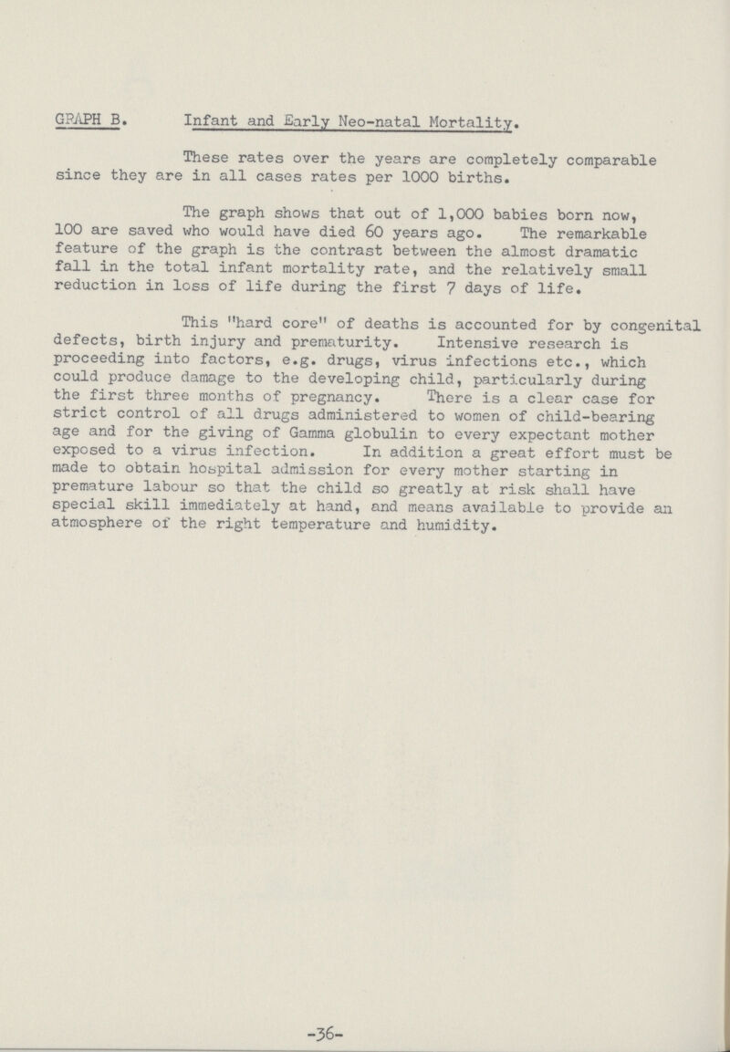36 GRAPH B. Infant and Early Neo-natal Mortality. These rates over the years are completely comparable since they are in all cases rates per 1000 births. The graph shows that out of 1,000 babies born now, 100 are saved who would have died 60 years ago. The remarkable feature of the graph is the contrast between the almost dramatic fall in the total infant mortality rate, and the relatively small reduction in loss of life during the first 7 days of life. This hard core of deaths is accounted for by congenital defects, birth injury and prematurity. Intensive research is proceeding into factors, e.g. drugs, virus infections etc., which could produce damage to the developing child, particularly during the first three months of pregnancy. There is a clear case for strict control of all drugs administered to women of child-bearing age and for the giving of Gamma globulin to every expectant mother exposed to a virus infection. In addition a great effort must be made to obtain hospital admission for every mother starting in premature labour so that the child so greatly at risk shall have special skill immediately at hand, and means available to provide an atmosphere of the right temperature and humidity.