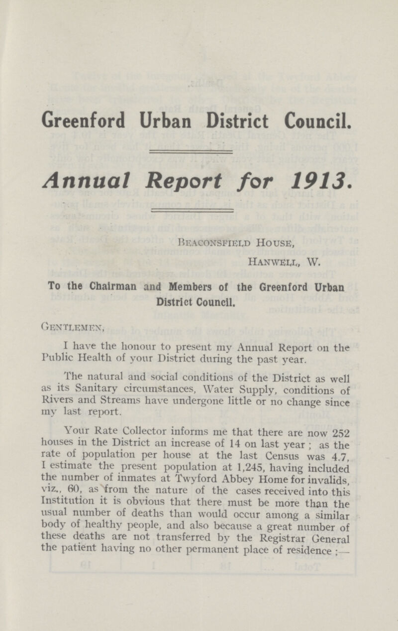 Greenford Urban District Council. Annual Report for 1913. Beaconsfield House, Hanwell, W. To the Chairman and Members of the Greenford Urban District Council. Gentlemen, I have the honour to present my Annual Report on the Public Health of your District during the past year. The natural and social conditions of the District as well as its Sanitary circumstances, Water Supply, conditions of Rivers and Streams have undergone little or no change since my last report. Your Rate Collector informs me that there are now 252 houses in the District an increase of 14 on last year; as the rate of population per house at the last Census was 4.7, I estimate the present population at 1,245, having included the number of inmates at Twyford Abbey Home for invalids, viz., 60, as from the nature of the cases received into this Institution it is obvious that there must be more than the visual number of deaths than would occur among a similar body of healthy people, and also because a great number of these deaths are not transferred by the Registrar General the patient having no other permanent place of residence:—