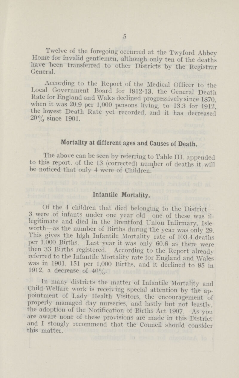 5 Twelve of the foregoing occurred at the Twyford Abbey Home for invalid gentlemen, although only ten of the deaths have been transferred to other Districts by the Registrar General. According to the Report of the Medical Officer to the Local Government Board for 1912-13, the General Death Rate for England and Wales declined progressively since 1870, when it was 20.9 per 1,000 persons living, to 13.3 for 1912, the lowest Death Rate yet recorded, and it has decreased 20% since 1901. Mortality at different ages and Causes of Death. The above can be seen by referring to Table III. appended to this report. of the 13 (corrected) number of deaths it will be noticed that only 4 were of Children. Infantile Mortality. Of the 4 children that died belonging to the District 3 were of infants under one year old one of these was il legitimate and died in the Brentford Union Infirmary, Isle worth as the number of Births during the year was only 29. This gives the high Infantile Mortality rate of 103.4 deaths per 1,000 Births. Last year it was only 60.6 as there were then 33 Births registered. According to the Report already referred to the Infantile Mortality rate for England and Wales was in 1901, 151 per 1,000 Births, and it declined to 95 in 1912, a decrease of 40%. In many districts the matter of Infantile Mortality and Child-Welfare work is receiving special attention by the ap pointment of Lady Health Visitors, the encouragement of properly managed day nurseries, and lastly but not leastly, the adoption of the Notification of Births Act 1907. As you are aware none of these provisions are made in this District and I stongly recommend that the Council should consider this matter.