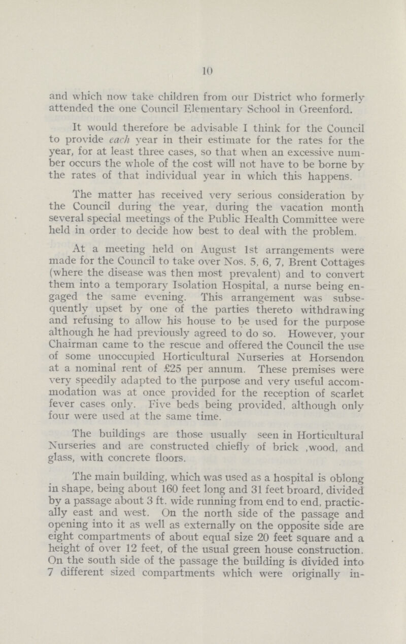 10 and which now take children from our District who formerly attended the one Council Elementary School in Greenford. It would therefore be advisable I think for the Council to provide each year in their estimate for the rates for the year, for at least three cases, so that when an excessive num ber occurs the whole of the cost will not have to be borne by the rates of that individual year in which this happens. The matter has received very serious consideration by the Council during the year, during the vacation month several special meetings of the Public Health Committee were held in order to decide how best to deal with the problem. At a meeting held on August 1st arrangements were made for the Council to take over Nos. 5, 6, 7, Brent Cottages (where the disease was then most prevalent) and to convert them into a temporary Isolation Hospital, a nurse being en gaged the same evening. This arrangement was subse quently upset by one of the parties thereto withdrawing and refusing to allow his house to be used for the purpose although he had previously agreed to do so. However, your Chairman came to the rescue and offered the Council the use of some unoccupied Horticultural Nurseries at Horsendon at a nominal rent of £25 per annum. These premises were very speedily adapted to the purpose and very useful accom modation was at once provided for the reception of scarlet fever cases only. Five beds being provided, although only four were used at the same time. The buildings are those usually seen in Horticultural Nurseries and are constructed chiefly of brick ,wood, and glass, with concrete floors. The main building, which was used as a hospital is oblong in shape, being about 160 feet long and 31 feet broard, divided by a passage about 3 ft. wide running from end to end, practic ally east and west. On the north side of the passage and opening into it as well as externally on the opposite side are eight compartments of about equal size 20 feet square and a height of over 12 feet, of the usual green house construction. On the south side of the passage the building is divided into 7 different sized compartments which were originally in¬