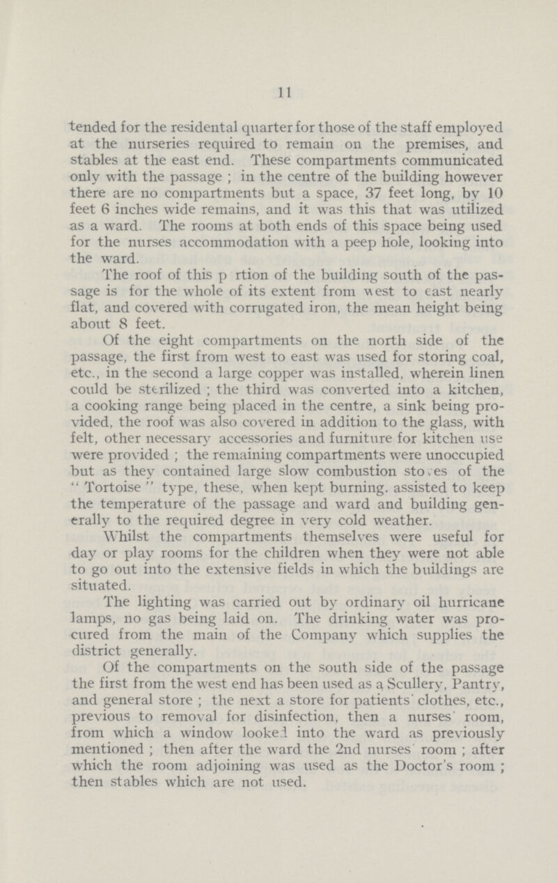 11 tended for the residental quarter for those of the staff employed at the nurseries required to remain on the premises, and stables at the east end. These compartments communicated only with the passage; in the centre of the building however there are no compartments but a space, 37 feet long, by 10 feet 6 inches wide remains, and it was this that was utilized as a ward. The rooms at both ends of this space being used for the nurses accommodation with a peep hole, looking into the ward. The roof of this pertion of the building south of the pas sage is for the whole of its extent from west to east nearly flat, and covered with corrugated iron, the mean height being about 8 feet. Of the eight compartments on the north side of the passage, the first from west to east was used for storing coal, etc., in the second a large copper was installed, wherein linen could be sterilized; the third was converted into a kitchen, a cooking range being placed in the centre, a sink being pro vided, the roof was also covered in addition to the glass, with felt, other necessary accessories and furniture for kitchen use were provided; the remaining compartments were unoccupied but as they contained large slow combustion stoves of the Tortoise type, these, when kept burning, assisted to keep the temperature of the passage and ward and building gen erally to the required degree in very cold weather. Whilst the compartments themselves were useful for day or play rooms for the children when they were not able to go out into the extensive fields in which the buildings are situated. The lighting was carried out by ordinary oil hurricane lamps, no gas being laid on. The drinking water was pro cured from the main of the Company which supplies the district generally. Of the compartments on the south side of the passage the first from the west end has been used as a Scullery, Pantry, and general store; the next a store for patients' clothes, etc., previous to removal for disinfection, then a nurses room, from which a window looked into the ward as previously mentioned; then after the ward the 2nd nurses room; after which the room adjoining was used as the Doctor's room; then stables which are not used.