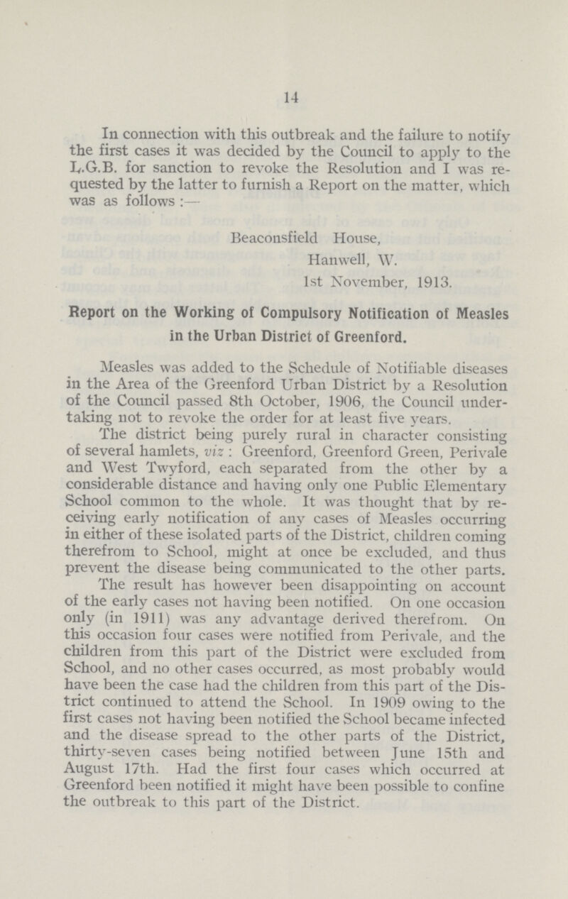 14 In connection with this outbreak and the failure to notify the first cases it was decided by the Council to apply to the L.G.B. for sanction to revoke the Resolution and I was re quested by the latter to furnish a Report on the matter, which was as follows:— Beaconsfield House, Hanwell, W. 1st November, 1913. Report on the Working of Compulsory Notification of Measles in the Urban District of Greenford. Measles was added to the Schedule of Notifiable diseases in the Area of the Greenford Urban District by a Resolution of the Council passed 8th October, 1906, the Council under taking not to revoke the order for at least five years. The district being purely rural in character consisting of several hamlets, viz: Greenford, Greenford Green, Perivale and West Twyford, each separated from the other by a considerable distance and having only one Public Elementary School common to the whole. It was thought that by re ceiving early notification of any cases of Measles occurring in either of these isolated parts of the District, children coming therefrom to School, might at once be excluded, and thus prevent the disease being communicated to the other parts. The result has however been disappointing on account of the early cases not having been notified. On one occasion only (in 1911) was any advantage derived therefrom. On this occasion four cases were notified from Perivale, and the children from this part of the District were excluded from School, and no other cases occurred, as most probably would have been the case had the children from this part of the Dis trict continued to attend the School. In 1909 owing to the first cases not having been notified the School became infected and the disease spread to the other parts of the District, thirty-seven cases being notified between June 15th and August 17th. Had the first four cases which occurred at Greenford been notified it might have been possible to confine the outbreak to this part of the District.