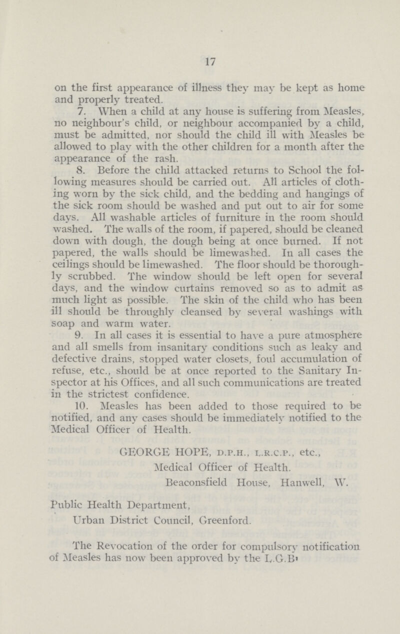 17 on the first appearance of illness they may be kept as home and properly treated. 7. When a child at any house is suffering from Measles, no neighbour's child, or neighbour accompanied by a child, must be admitted, nor should the child ill with Measles be allowed to play with the other children for a month after the appearance of the rash. 8. Before the child attacked returns to School the fol lowing measures should be carried out. All articles of cloth ing worn by the sick child, and the bedding and hangings of the sick room should be washed and put out to air for some days. All washable articles of furniture in the room should washed. The walls of the room, if papered, should be cleaned down with dough, the dough being at once burned. If not papered, the walls should be limewashed. In all cases the ceilings should be limewashed. The floor should be thorough ly scrubbed. The window should be left open for several days, and the window curtains removed so as to admit as much light as possible. The skin of the child who has been ill should be throughly cleansed by several washings with soap and warm water. 9. In all cases it is essential to have a pure atmosphere and all smells from insanitary conditions such as leaky and defective drains, stopped water closets, foul accumulation of refuse, etc., should be at once reported to the Sanitary In spector at his Offices, and all such communications are treated in the strictest confidence. 10. Measles has been added to those required to be notified, and any cases should be immediately notified to the Medical Officer of Health. GEORGE HOPE, d.p.h., l.r.c.p., etc., Medical Officer of Health. Beaconsfield House, Hanwell, W. Public Health Department, Urban District Council, Greenford. The Revocation of the order for compulsory notification of Measles has now been approved by the L.G.B