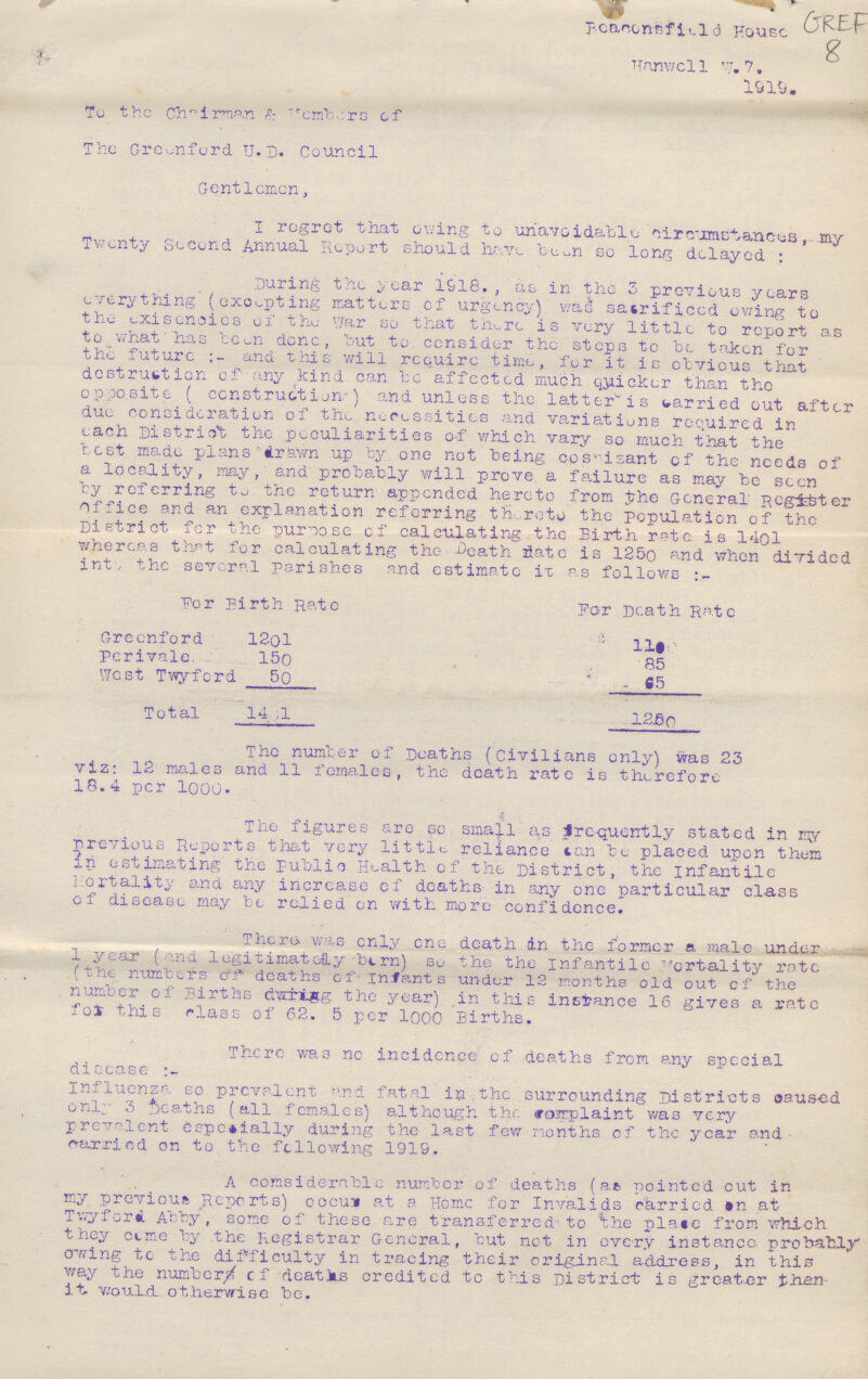 Beaconsfield House Hanwell W. ???. 1919. To the chairman & Members of The Greenford U. D. Council Gentlemen, I regret that owing to unavoidable circumstances, my Twenty Second Annual Report should have been so long delayed: During the year 1918. , as in the 3 previous years everything (excepting matters of urgency) was sacrificed owing to the exisencies of the War so that there is very little to report as to what has been done, but to consider the steps to be taken for the future:- and this will require time, for it is obvious that destruction of any kind can be affected much quicker than the opposite (construction) and unless the latter is carried out after due consideration of the necessities and variations required in each District the peculiarities of which vary so much that the test made plans drawn up by one not being ??? of the needs of a locality, may, and probably will prove a failure as may be seen by referring to the return appended hereto from the General Register office and an explanation referring thereto the population of the District for the purpose of calculating the Birth rate. is 140l whereas that for calculating the Death date is 1250 and when divided into the several perishes and estimate it as follows:- For Birth Rate For Death Rate Greenford 1201 1100 Perivale 150 85 West Twyford 50 65 Total 140l 1250 The number of Deaths (Civilians only) was 23 viz: 12 males and 11 females, the death rate is therefore 18.4 per 1000. The figures are so small as Pre-quently stated in my previous Reports that very little reliance can be placed upon them in estimating the public Health of the District, the infantile Fortality and any increase of deaths in any one particular class of disease may be relied on with more confidence. There was only one death in the former a male under 1 year (and legitimately born) so the the infantile Mortality rate (the numbers of deaths of infants under 12 months old out of the number of Births during the year) in this instance 16 gives a rate for this class of 62.5 per 1000 Births. There was no incidence of deaths from any special disease:- Influenza so prevalent and fatal in the surrounding Districts caused only 3 deaths (all females) although the complaint was very prevalent especially during the last few months of the year and carried on to the following 1919. A comsiderable number of deaths (at pointed cut in my previous Reports) ??? at a Home for Invalids carried on at Twyford Abby, some of these are transferred to the place from which they come by the Registrar General, but not in every instance, probably owing to the difficulty in tracing their original address, in this way the numbers of deaths credited to this District is greater then it would otherwise be.