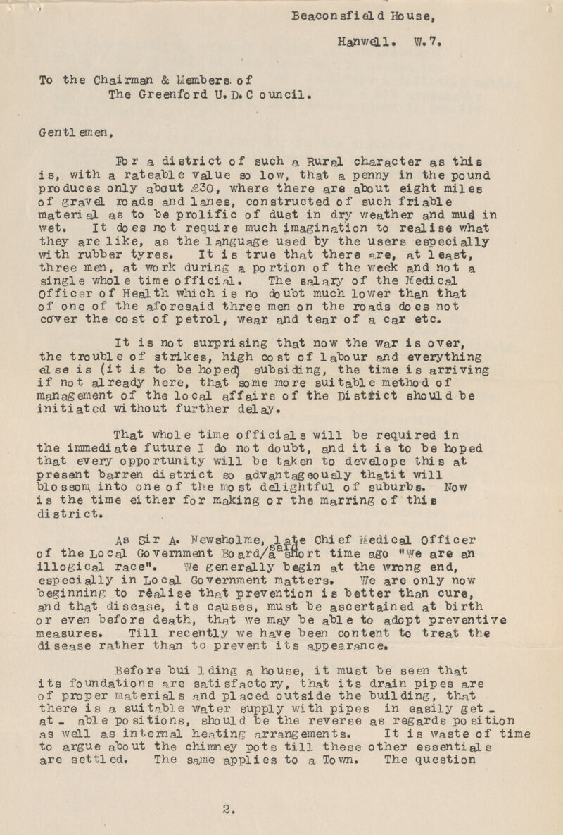 Beaconsfield House, Harwell. W.7. To the Chairman & Members; of The Greenford U. D. Council. Gentlemen, For a district of such a Rural character as this is, with a rateable Value so low, that a penny in the pound produces only about £30, where there are about eight miles of gravel roads and lanes, constructed of such friable material as to be prolific of dust in dry weather and mud in wet. It does not require much imagination to realise what they are like, as the language used by the users especially with rubber tyres. It is true that there are, at least, three men, at work during a portion of the week and not a single whole time official. The salary of the Medical Officer of Health which is no doubt much lower than that of one of the aforesaid three men on the roads does not cover the cost of petrol, wear and tear of a Car etc. It is not surprising that now the war is over, the trouble of strikes, high cost of labour and everything else is (it is to be hoped) subsiding, the time is arriving if not already here, that some more suitable method of management of the local affairs of the District should be initiated without further delay. That whole time officials will be required in the immediate future I do not doubt, and it i s to be hoped that every opportunity will be taken to develope this at present barren district so advantageously thatit will blossom into one of the most delightful of suburbs. Now is the time either for making or the marring of this district. As Sir A. Newsholme, late Chief Medical Officer of the Local Government Board/a said short time ago We are an illogical race. We generally begin at the wrong end, especially in Local Government matters. We are only now beginning to realise that prevention is better than cure, and that disease, its causes, must be ascertained at birth or even before death, that we may be able to adopt preventive measures. Till recently we have been content to treat the disease rather than to prevent its appearance. Before building a house, it must be seen that its foundations are satisfactory, that its drain pipes are of proper materials and placed outside the building, that there is a suitable water supply with pipes in easily get at- able positions, should be the reverse as regards position as well as internal heating arrangements. It is waste of time to argue about the chimney pots till these other essentials are settled. The same applies to a Town. The question 2.