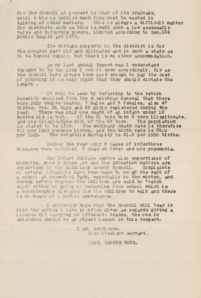 fox- the council at present is that of its drainage, until t his is settled much time must be wasted in talking of other matters. This is always a difficult matter for districts such as this is,with such a low assessable value and borrowing powers, limited according to Sec.234 Public Health Act 1875. The Cottage property in the district is for the greater part old and dilipated and in such a state as to be beyond repair, but there i s no other accommodation. As my last Annual Report was I understand thought to be too long I cut it down accordingly, for as the Council have always been good enough to pay the cost of printing it is only right that they should dictate the 1ength . It will be seen by referring to the return herewith enclosed from the Registrar General that there were only twelve deaths, 7 males and 5 females, also 47 births, viz. 21 boys and 26 girls registered during the year. There was only one death of an infant under 12 months old (a boy) , of the 21 boys born 2 were illegitimate, and one illegitimate girl of the 26 born. The population is stated to be 1308. The ordinary death rate is therefore 9.1 per 1000 persons living, and the birth rate is 35.0 per 1000. The infantile mortality is 21.2 per 1000 births. During the year only 6 cases of infectious diseases were notified,. 5 scarlet fever and one pneumonia. The Infant Welfare centre also supervision of midwives, Food & Drugs Act and the Education matters are sup ervi sed by the Middlesex Co un ty Co uncil. Complaints on several occasions have been made to me c&f- the Want of a school at Greenford Parle, especially in the winter, and during severs weather the children are said to catch cold either on going or returning from school which is a considerable distance for the children to walk and there is no means of a public conveyance. I sincerely hope that the Council will bear in mind the advice I have so often given as regards giving a license for carrying on offensive trades., the one in existence should be an object lesson in this respect. I am. Gentlemen, Your obedient servant, (Sgd) GEORGE HOPE.