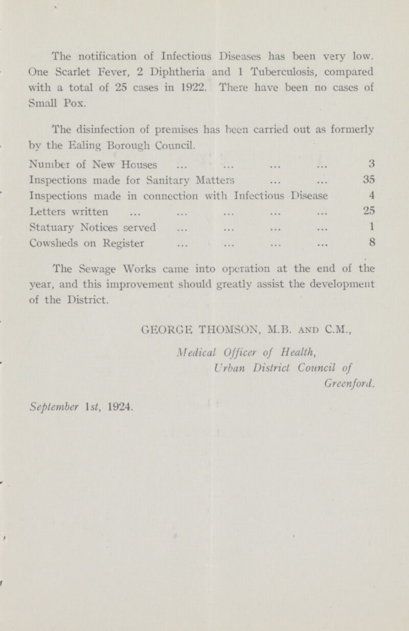 The notification of Infectious Diseases has been very low. One Scarlet Fever, 2 Diphtheria and 1 Tuberculosis, compared with a total of 25 cases in 1922. There have been no cases of Small Pox. The disinfection of premises has been carried out as formerly by the Ealing Borough Council. Number of New Houses 3 Inspections made for Sanitary Matters 35 Inspections made in connection with Infectious Disease 4 Letters written 25 Statuary Notices served 1 Cowsheds on Register 8 The Sewage Works came into operation at the end of the year, and this improvement should greatly assist the development of the District. GEORGE THOMSON, M.B. and C.M., Medical Officer of Health, Urban District Council of Greenford. September Is/, 1924.