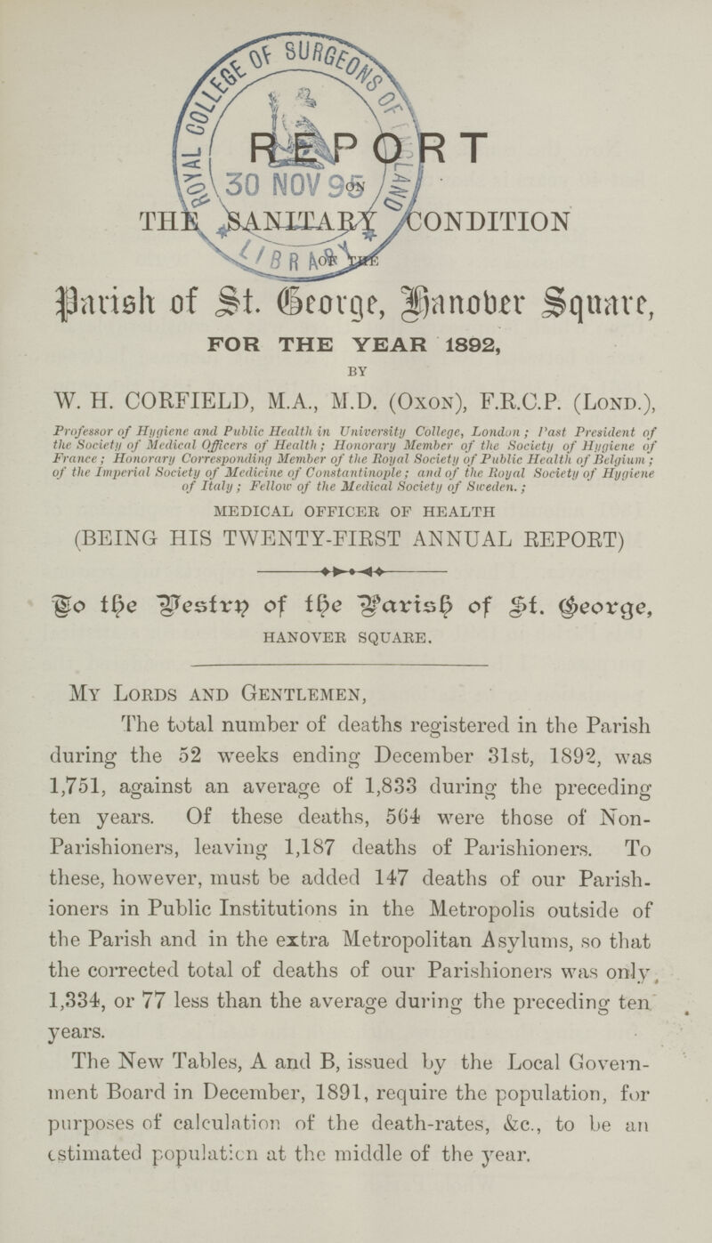 REPORT ON THE ,Sanitari condition of the Parish of St. George, Hanover Square, FOR THE YEAR 1892, BY W. H. CORFIELD, M.A., M.D. (Oxon), F.R.C.P. (Lond.), Professor of Hygiene and Public Health in University College, London; Past President of the Society of Medical Officers of Health; Honorary Member of the Society of Hygiene of France; Honorary Corresponding Member of the Royal Society of Public Health of Belgium; of the Imperial Society of Medicine of Constantinople; and of the Royal Society of Hygiene of Italy; Fellow of the Medical Society of Sweden.; MEDICAL OFFICER OF HEALTH (BEING HIS TWENTY-FIRST ANNUAL REPORT) To the Vestry of the Parish of St. George, HANOVER SQUARE. My Lords and Gentlemen, The total number of deaths registered in the Parish during the 52 weeks ending December 31st, 1892, was 1,751, against an average of 1,833 during the preceding ten years. Of these deaths, 564 were those of Non Parishioners, leaving 1,187 deaths of Parishioners. To these, however, must be added 147 deaths of our Parish ioners in Public Institutions in the Metropolis outside of the Parish and in the extra Metropolitan Asylums, so that the corrected total of deaths of our Parishioners was only 1,334, or 77 less than the average during the preceding ten years. The New Tables, A and B, issued by the Local Govern ment Board in December, 1891, require the population, for purposes of calculation of the death-rates, &c., to be an estimated population at the middle of the year.