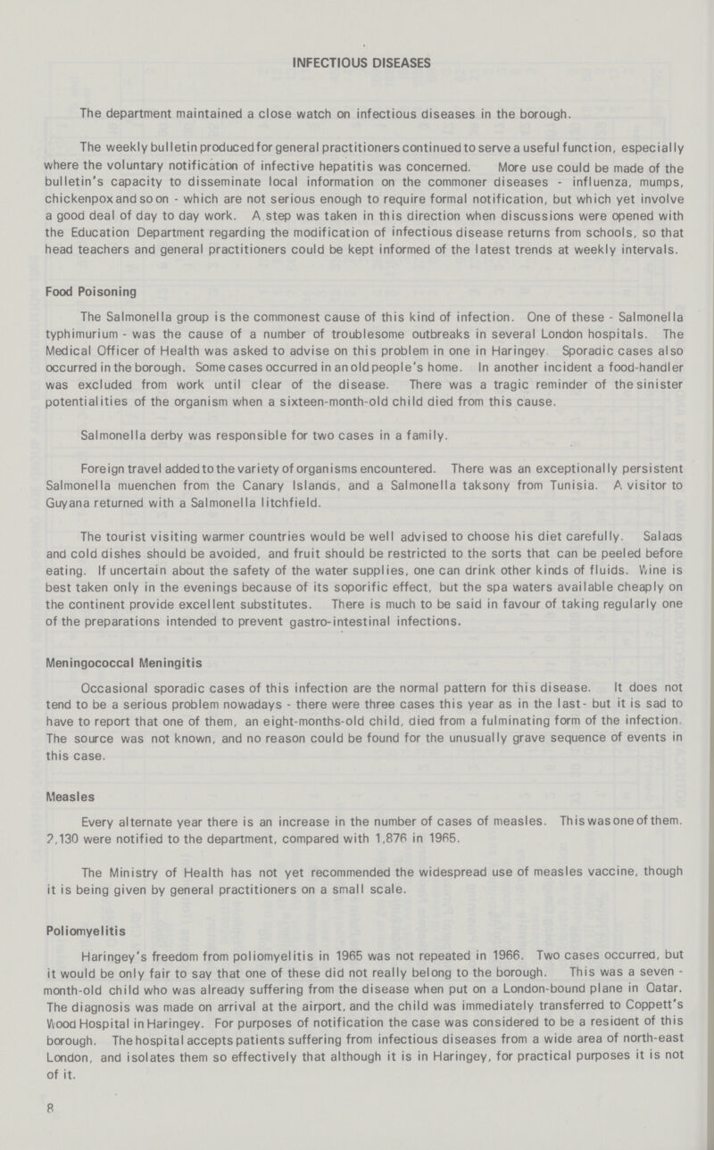 INFECTIOUS DISEASES The department maintained a close watch on infectious diseases in the borough. The weekly bulletin produced for general practitioners continued to serve a useful function, especially where the voluntary notification of infective hepatitis was concerned. More use could be made of the bulletin's capacity to disseminate local information on the commoner diseases - influenza, mumps, chicken pox and soon - which are not serious enough to require formal notification, but which yet involve a good deal of day to day work. A step was taken in this direction when discussions were opened with the Education Department regarding the modification of infectious disease returns from schools, so that head teachers and general practitioners could be kept informed of the latest trends at weekly intervals. Food Poisoning The Salmonella group is the commonest cause of this kind of infection. One of these - Salmonella typhimurium - was the cause of a number of troublesome outbreaks in several London hospitals. The Medical Officer of Health was asked to advise on this problem in one in Haringey Sporadic cases also occurred in the borough. Some cases occurred in an old people's home. In another incident a food-handler was excluded from work until clear of the disease. There was a tragic reminder of the sinister potentialities of the organism when a sixteen-month-old child died from this cause. Salmonella derby was responsible for two cases in a family. Foreign travel addedtothe variety of organisms encountered. There was an exceptionally persistent Salmonella muenchen from the Canary Islands, and a Salmonella taksony from Tunisia. A visitor to Guyana returned with a Salmonella litchfield. The tourist visiting warmer countries would be well advised to choose his diet carefully. Salads and cold dishes should be avoided, and fruit should be restricted to the sorts that can be peeled before eating. If uncertain about the safety of the water supplies, one can drink other kinds of fluids. Wine is best taken only in the evenings because of its soporific effect, but the spa waters available cheaply on the continent provide excellent substitutes. There is much to be said in favour of taking regularly one of the preparations intended to prevent gastro-intestinal infections. Meningococcal Meningitis Occasional sporadic cases of this infection are the normal pattern for this disease. It does not tend to be a serious problem nowadays - there were three cases this year as in the last- but it is sad to have to report that one of them, an eight-months-old child, died from a fulminating form of the infection. The source was not known, and no reason could be found for the unusually grave sequence of events in this case. Measles Every alternate year there is an increase in the number of cases of measles. This was one of them. 2,130 were notified to the department, compared with 1,876 in 1965. The Ministry of Health has not yet recommended the widespread use of measles vaccine, though it is being given by general practitioners on a small scale. Poliomyelitis Haringey's freedom from poliomyelitis in 1965 was not repeated in 1966. Two cases occurred, but it would be only fair to say that one of these did not really belong to the borough. This was a seven month-old child who was already suffering from the disease when put on a London-bound plane in Qatar. The diagnosis was made on arrival at the airport, and the child was immediately transferred to Coppett's Wood Hospital in Haringey. For purposes of notification the case was considered to be a resident of this borough. The hospital accepts patients suffering from infectious diseases from a wide area of north-east London, and isolates them so effectively that although it is in Haringey, for practical purposes it is not of it. 8