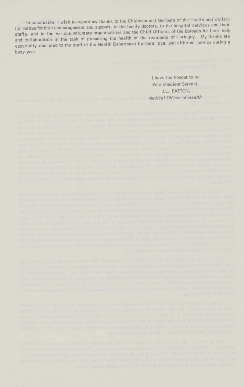 In conclusion, I wish to record my thanks to the Chairman and Members of the Health and Welfare Committee for their encouragement and support, to the family doctors, to the hospital services and their staffs, and to the various voluntary organisations and the Chief Officers of the Borough for their help and collaboration in the task of promoting the health of the residents of Haringey. My thanks are especially due also to the staff of the Health Department for their loyal and efficient service during a busy year. I have the honour to be Your obedient Servant, J.L. PATTON, Medical Officer of Health