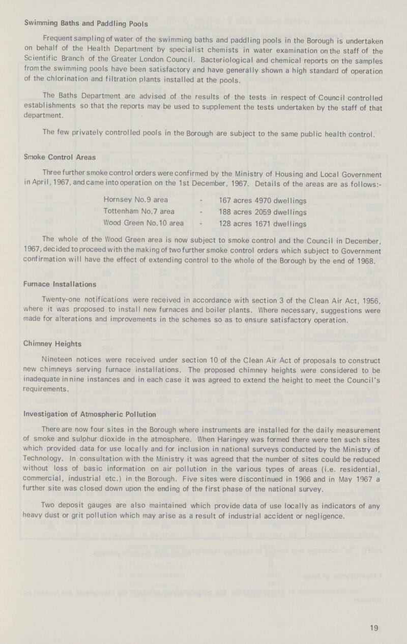 Swimming Baths and Paddling Pools Frequent sampl ing of water of the swimming baths and paddling pools in the Borough is undertaken on behalf of the Health Department by specialist chemists in water examination on the staff of the Scientific Branch of the Greater London Council. Bacteriological and chemical reports on the samples fromthe swimming pools have been satisfactory and have generally shown a high standard of operation of the chlorination and filtration plants installed at the pools. The Baths Department are advised of the results of the tests in respect of Council controlled establishments so that the reports may be used to supplement the tests undertaken by the staff of that department. The few privately controlled pools in the Borough are subject to the same public health control. Smoke Control Areas Three further smoke control orders were confirmed by the Ministry of Housing and Local Government in April, 1967, andcame intooperation on the 1st December, 1967. Details of the areas are as follows:- Hornsey No.9 area - 167 acres 4970 dwellings Tottenham No.7 area - 188 acres 2059 dwellings Wood Green No.10 area - 128 acres 1671 dwellings The whole of the Wood Green area is now subject to smoke control and the Council in December, 1967, decided to proceed with the making of twofurther smoke control orders which subject to Government confirmation will have the effect of extending control to the whole of the Borough by the end of 1968. Furnace Installations Twenty-one notifications were received in accordance with section 3 of the Clean Air Act, 1956, where it was proposed to install new furnaces and boiler plants. Where necessary, suggestions were made for alterations and improvements in the schemes so as to ensure satisfactory operation. Chimney Heights Nineteen notices were received under section 10 of the Clean Air Act of proposals to construct new chimneys serving furnace installations. The proposed chimney heights were considered to be inadequate in nine instances and in each case it was agreed to extend the height to meet the Council's requirements. Investigation of Atmospheric Pollution There are now four sites in the Borough where instruments are installed for the daily measurement of smoke and sulphur dioxide in the atmosphere. When Haringey was formed there were ten such sites which provided data for use locally and for inclusion in national surveys conducted by the Ministry of Technology. In consultation with the Ministry it was agreed that the number of sites could be reduced without loss of basic information on air pollution in the various types of areas (i.e. residential, commercial, industrial etc.) in the Borough. Five sites were discontinued in 1966 and in May 1967 a further site was closed down upon the ending of the first phase of the national survey. Two deposit gauges are also maintained which provide data of use locally as indicators of any heavy dust or grit pollution which may arise as a result of industrial accident or negligence. 19