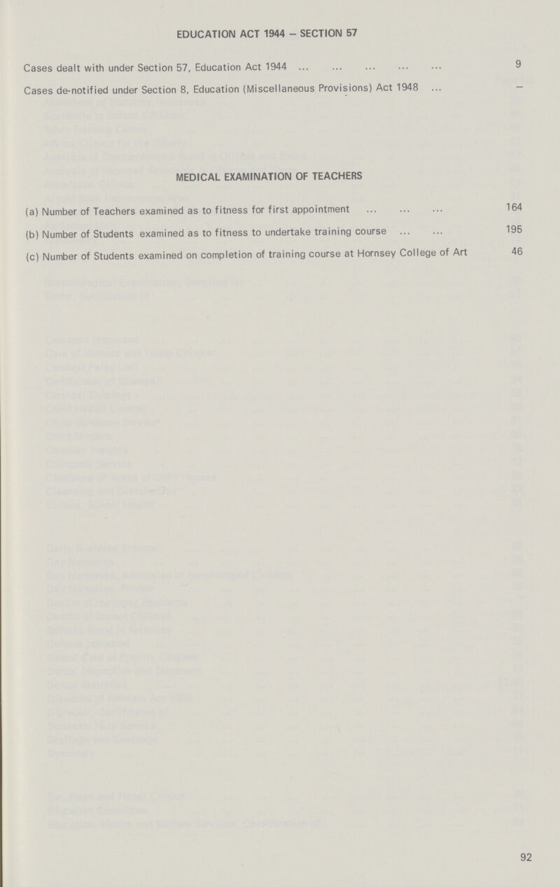 EDUCATION ACT 1944 - SECTION 57 Cases dealt with under Section 57, Education Act 1944 9 Cases de-notified under Section 8, Education (Miscellaneous Provisions) Act 1948 - MEDICAL EXAMINATION OF TEACHERS (a) Number of Teachers examined as to fitness for first appointment 164 (b) Number of Students examined as to fitness to undertake training course 195 (c) Number of Students examined on completion of training course at Hornsey College of Art 46 92