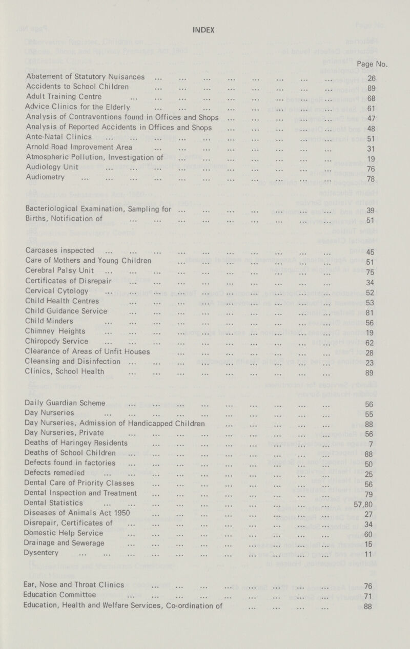 INDEX Page No. Abatement of Statutory Nuisances 26 Accidents to School Children 89 Adult Training Centre 68 Advice Clinics for the Elderly 61 Analysis of Contraventions found in Offices and Shops 47 Analysis of Reported Accidents in Offices and Shops 48 Ante-Natal Clinics 51 Arnold Road Improvement Area 31 Atmospheric Pollution, Investigation of 19 Audiology Unit 76 Audiometry 78 Bacteriological Examination, Sampling for 39 Births, Notification of 51 Carcases inspected 45 Care of Mothers and Young Children 51 Cerebral Palsy Unit 75 Certificates of Disrepair 34 Cervical Cytology 52 Child Health Centres 53 Child Guidance Service 81 Child Minders 56 Chimney Heights 19 Chiropody Service 62 Clearance of Areas of Unfit Houses 28 Cleansing and Disinfection 23 Clinics, School Health 89 Daily Guardian Scheme 56 Day Nurseries 55 Day Nurseries, Admission of Handicapped Children 88 Day Nurseries, Private 56 Deaths of Haringey Residents 7 Deaths of School Children 88 Defects found in factories 50 Defects remedied 25 Dental Care of Priority Classes 56 Dental Inspection and Treatment 79 Dental Statistics 57,80 Diseases of Animals Act 1950 27 Disrepair, Certificates of 34 Domestic Help Service 60 Drainage and Sewerage 15 Dysentery 11 Ear, Nose and Throat Clinics 76 Education Committee 71 Education, Health and Welfare Services, Co-ordination of 88