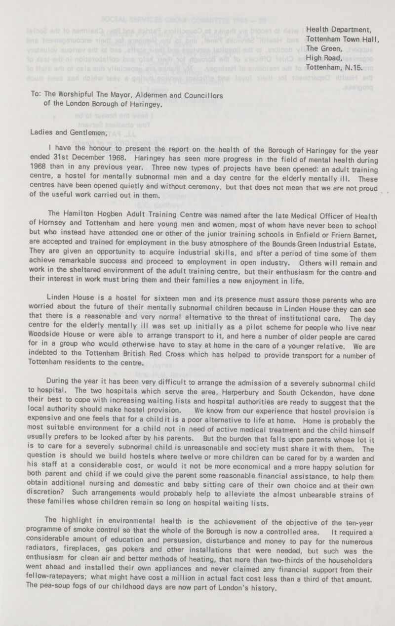 Health Department, Tottenham Town Hall, The Green, High Road, Tottenham, N.15. To: The Worshipful The Mayor, Aldermen and Councillors of the London Borough of Haringey. Ladies and Gentlemen, I have the honour to present the report on the health of the Borough of Haringey for the year ended 31st December 1968. Haringey has seen more progress in the field of mental health during 1968 than in any previous year. Three new types of projects have been opened: an adult training centre, a hostel for mentally subnormal men and a day centre for the elderly mentally ill. These centres have been opened quietly and without ceremony, but that does not mean that we are not proud of the useful work carried out in them. The Hamilton Hogben Adult Training Centre was named after the late Medical Officer of Health of Hornsey and Tottenham and here young men and women, most of whom have never been to school but who instead have attended one or other of the junior training schools in Enfield or Friern Barnet, are accepted and trained for employment in the busy atmosphere of the Bounds Green Industrial Estate. They are given an opportunity to acquire industrial skills, and after a period of time some of them achieve remarkable success and proceed to employment in open industry. Others will remain and work in the sheltered environment of the adult training centre, but their enthusiasm for the centre and their interest in work must bring them and their families a new enjoyment in life. Linden House is a hostel for sixteen men and its presence must assure those parents who are worried about the future of their mentally subnormal children because in Linden House they can see that there is a reasonable and very normal alternative to the threat of institutional care. The day centre for the elderly mentally ill was set up initially as a pilot scheme for people who live near Woodside House or were able to arrange transport to it, and here a number of older people are cared for in a group who would otherwise have to stay at home in the care of a younger relative. We are indebted to the Tottenham British Red Cross which has helped to provide transport for a number of Tottenham residents to the centre. During the year it has been very difficult to arrange the admission of a severely subnormal child to hospital. The two hospitals which serve the area, Harperbury and South Ockendon, have done their best to cope with increasing waiting lists and hospital authorities are ready to suggest that the local authority should make hostel provision. We know from our experience that hostel provision is expensive and one feels that for a child it is a poor alternative to life at home. Home is probably the most suitable environment for a child not in need of active medical treatment and the child himself usually prefers to be looked after by his parents. But the burden that falls upon parents whose lot it is to care for a severely subnormal child is unreasonable and society must share it with them. The question is should we build hostels where twelve or more children can be cared for by a warden and his staff at a considerable cost, or would it not be more economical and a more happy solution for both parent and child if we could give the parent some reasonable financial assistance, to help them obtain additional nursing and domestic and baby sitting care of their own choice and at their own discretion? Such arrangements would probably help to alleviate the almost unbearable strains of these families whose children remain so long on hospital waiting lists. The highlight in environmental health is the achievement of the objective of the ten-year programme of smoke control so that the whole of the Borough is now a controlled area. It required a considerable amount of education and persuasion, disturbance and money to pay for the numerous radiators, fireplaces, gas pokers and other installations that were needed, but such was the enthusiasm for clean air and better methods of heating, that more than two-thirds of the householders went ahead and installed their own appliances and never claimed any financial support from their fellow-ratepayers; what might have cost a million in actual fact cost less than a third of that amount. The pea-soup fogs of our childhood days are now part of London's history.