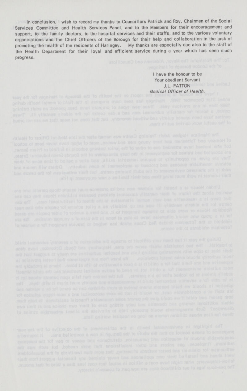 In conclusion, I wish to record my thanks to Councillors Patrick and Roy, Chairmen of the Social Services Committee and Health Services Panel, and to the Members for their encouragement and support, to the family doctors, to the hospital services and their staffs, and to the various voluntary organisations and the Chief Officers of the Borough for their help and collaboration in the task of promoting the health of the residents of Haringey. My thanks are especially due also to the staff of the Health Department for their loyal and efficient service during a year which has seen much progress. I have the honour to be Your obedient Servant J.L. PATTON Medical Officer of Health.