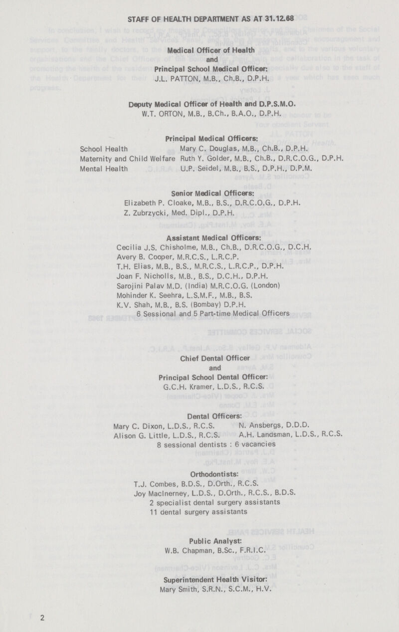 STAFF OF HEALTH DEPARTMENT AS AT 31.12.68 Medical Officer of Health and Principal School Medical Officer: J.L. PATTON, M.B., Ch.B., D.P.H. Deputy Medical Officer of Health and D.P.S.M.O. W.T. ORTON, M.B., B.Ch., B.A.O.. D.P.H. Principal Medical Officers: School Health Mary C. Douglas, M.B., Ch.B., D.P.H. Maternity and Child Welfare Ruth Y. Golder, M.B., Ch.B., D.R.C.O.G., D.P.H. Mental Health U.P. Seidel, M.B., B.S., D.P.H., D.P.M. Senior Medical Officers: Elizabeth P. Cloake, M.B., B.S., D.R.C.O.G., D.P.H. Z. Zubrzycki, Med. Dipl., D.P.H. Assistant Medical Officers: Cecilia J.S. Chisholme, M.B., Ch.B., D.R.C.O.G., D.C.H. Avery B. Cooper, M.R.C.S., L.R.C.P. T.H. Elias, M.B., B.S., M.R.C.S., L.R.C.P., D.P.H. Joan F. Nicholls, M.B., B.S., D.C.H., D.P.H. Sarojini Palav M.D. (India) M.R.C.O.G. (London) Mohinder K. Seehra, L.S.M.F., M.B., B.S. K.V. Shah, M.B., B.S. (Bombay) D.P.H. 6 Sessional and 5 Part-time Medical Officers Chief Dental Officer and Principal School Dental Officer: G.C.H. Kramer, L.D.S., R.C.S. Dental Officers: Mary C. Dixon, L.D.S., R.C.S. N. Ansbergs, D.D.D. Alison G. Little, L.D.S., R.C.S. A.H. Landsman, L.D.S., R.C.S. 8 sessional dentists : 6 vacancies Orthodontists: T.J. Combes, B.D.S., D.Orth., R.C.S. Joy Maclnerney, L.D.S., D.Orth., R.C.S., B.D.S. 2 specialist dental surgery assistants 11 dental surgery assistants Public Analyst: W.B. Chapman, B.Sc., F.R.I.C. Superintendent Health Visitor: Mary Smith, S.R.N., S.C.M., H.V.