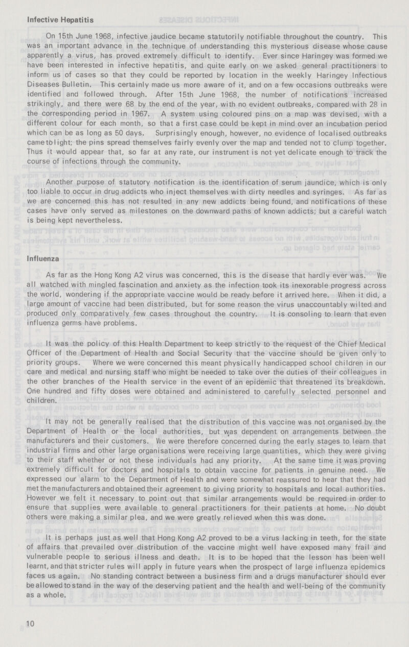 Infective Hepatitis On 15th June 1968, infective jaudice became statutorily notifiable throughout the country. This was an important advance in the technique of understanding this mysterious disease whose cause apparently a virus, has proved extremely difficult to identify. Ever since Haringey was formed we have been interested in infective hepatitis, and quite early on we asked general practitioners to inform us of cases so that they could be reported by location in the weekly Haringey Infectious Diseases Bulletin. This certainly made us more aware of it, and on a few occasions outbreaks were identified and followed through. After 15th June 1968, the number of notifications increased strikingly, and there were 68 by the end of the year, with no evident outbreaks, compared with 28 in the corresponding period in 1967. A system using coloured pins on a map was devised, with a different colour for each month, so that a first case could be kept in mind over an incubation period which can be as long as 50 days. Surprisingly enough, however, no evidence of localised outbreaks came to light; the pins spread themselves fairly evenly over the map and tended not to clump together. Thus it would appear that, so far at any rate, our instrument is not yet delicate enough to track the course of infections through the community. Another purpose of statutory notification is the identification of serum jaundice, which is only too liable to occur in drug addicts who inject themselves with dirty needles and syringes. As far as we are concerned this has not resulted in any new addicts being found, and notifications of these cases have only served as milestones on the downward paths of known addicts; but a careful watch is being kept nevertheless. Influenza As far as the Hong Kong A2 virus was concerned, this is the disease that hardly ever was. We all watched with mingled fascination and anxiety as the infection took its inexorable progress across the world, wondering if the appropriate vaccine would be ready before it arrived here. When it did, a large amount of vaccine had been distributed, but for some reason the virus unaccountably wilted and produced only comparatively few cases throughout the country. It is consoling to learn that even influenza germs have problems. It was the policy of this Health Department to keep strictly to the request of the Chief Medical Officer of the Department of Health and Social Security that the vaccine should be given only to priority groups. Where we were concerned this meant physically handicapped school children in our care and medical and nursing staff who might be needed to take over the duties of their colleagues in the other branches of the Health service in the event of an epidemic that threatened its breakdown. One hundred and fifty doses were obtained and administered to carefully selected personnel and children. It may not be generally realised that the distribution of this vaccine was not organised by the Department of Health or the local authorities, but was dependent on arrangements between the manufacturers and their customers. We were therefore concerned during the early stages to learn that industrial firms and other large organisations were receiving large quantities, which they were giving to their staff whether or not these individuals had any priority. At the same time it was proving extremely difficult for doctors and hospitals to obtain vaccine for patients in genuine need. We expressed our alarm to the Department of Health and were somewhat reassured to hear that they had metthe manufacturers and obtained their agreement to giving priority to hospitals and local authorities. However we felt it necessary to point out that similar arrangements would be required in order to ensure that supplies were available to general practitioners for their patients at home. No doubt others were making a similar plea, and we were greatly relieved when this was done. It is perhaps just as well that Hong Kong A2 proved to be a virus lacking in teeth, for the state of affairs that prevailed over distribution of the vaccine might well have exposed many frail and vulnerable people to serious illness and death. It is to be hoped that the lesson has been well learnt, and that stricter rules will apply in future years when the prospect of large influenza epidemics faces us again. No standing contract between a business firm and a drugs manufacturer should ever be allowed to stand in the way of the deserving patient and the health and well-being of the community as a whole. 10