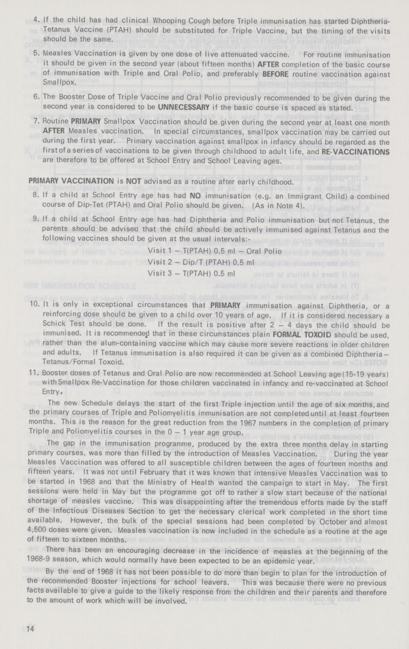 4. If the child has had clinical Whooping Cough before Triple immunisation has started Diphtheria Tetanus Vaccine (PTAH) should be substituted for Triple Vaccine, but the timing of the visits should be the same. 5. Measles Vaccination is given by one dose of live attenuated vaccine. For routine immunisation it should be given in the second year (about fifteen months) AFTER completion of the basic course of immunisation with Triple and Oral Polio, and preferably BEFORE routine vaccination against SmalIpox. 6. The Booster Dose of Triple Vaccine and Oral Polio previously recommended to be given during the second year is considered to be UNNECESSARY if the basic course is spaced as stated. 7. Routine PRIMARY Smallpox Vaccination should be given during the second year at least one month AFTER Measles vaccination. In special circumstances, smallpox vaccination may be carried out during the first year. Primary vaccination against smallpox in infancy should be regarded as the first of a series of vaccinations to be given through childhood to adult life, and RE-VACCINATIONS are therefore to be offered at School Entry and School Leaving ages. PRIMARY VACCINATION is NOT advised as a routine after early childhood. 8. If a child at School Entry age has had NO immunisation (e.g. an Immigrant Child) a combined course of Dip-Tet (PTAH) and Oral Polio should be given. (As in Note 4). 9. If a child at School Entry age has had Diphtheria and Polio immunisation but not Tetanus, the parents should be advised that the child should be actively immunised against Tetanus and the following vaccines should be given at the usual intervals:- Visit 1 - T(PTAH) 0.5 ml - Oral Polio Visit 2 - Dip/T (PTAH) 0.5 ml Visit 3 - T(PTAH) 0.5 ml 10. It is only in exceptional circumstances that PRIMARY immunisation against Diphtheria, or a reinforcing dose should be given to a child over 10 years of age. If it is considered necessary a Schick Test should be done. If the result is positive after 2-4 days the child should be immunised. It is recommended that in these circumstances plain FORMAL TOXOID should be used, rather than the alum-containing vaccine which may cause more severe reactions in older children and adults. If Tetanus immunisation is also required it can be given as a combined Diphtheria Tetanus/Formal Toxoid. 11. Booster doses of Tetanus and Oral Polio are now recommendea at School Leaving age(15-19 years) with Smallpox Re-Vaccination for those children vaccinated in infancy and re-vaccinated at School Entry. The new Schedule delays the start of the first Triple injection until the age of six months, and the primary courses of Triple and Poliomyelitis immunisation are not completeduntiI at least fourteen months. This is the reason for the great reduction from the 1967 numbers in the completion of primary Triple and Poliomyelitis courses in the 0 — 1 year age group. The gap in the immunisation programme, produced by the extra three months delay in starting primary courses, was more than filled by the introduction of Measles Vaccination. During the year Measles Vaccination was offered to all susceptible children between the ages of fourteen months and fifteen years. It was not until February that it was known that intensive Measles Vaccination was to be started in 1968 and that the Ministry of Health wanted the campaign to start in May. The first sessions were held in May but the programme got off to rather a slow start because of the national shortage of measles vaccine. This was disappointing after the tremendous efforts made by the staff of the Infectious Diseases Section to get the necessary clerical work completed in the short time available. However, the bulk of the special sessions had been completed by October and almost 4,500 doses were given. Measles vaccination is now included in the schedule as a routine at the age of fifteen to sixteen months. There has been an encouraging decrease in the incidence of measles at the beginning of the 1968-9 season, which would normally have been expected to be an epidemic year. By the end of 1968 it has not been possible to do more than begin to plan for the introduction of the recommended Booster injections for school leavers. This was because there were no previous facts available to give a guide to the likely response from the children and their parents and therefore to the amount of work which will be involved. 14