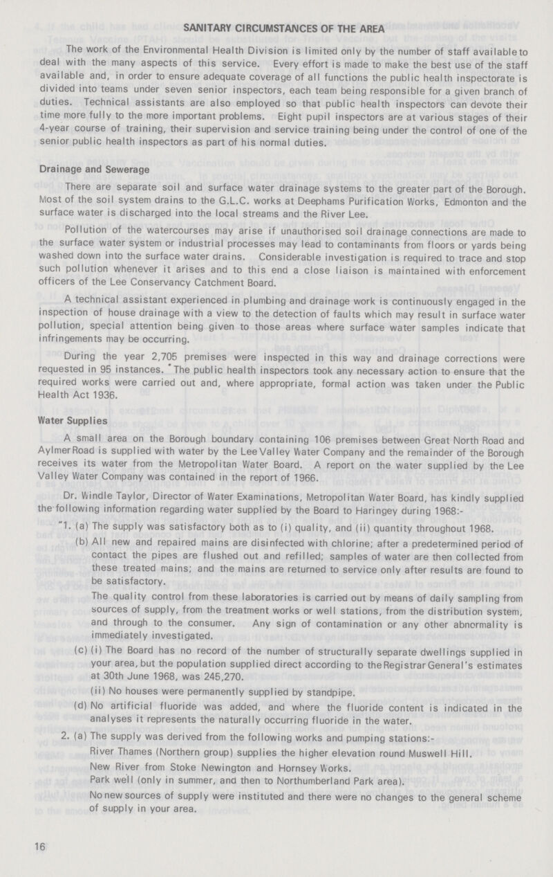 SANITARY CIRCUMSTANCES OF THE AREA The work of the Environmental Health Division is limited only by the number of staff available to deal with the many aspects of this service. Every effort is made to make the best use of the staff available and, in order to ensure adequate coverage of all functions the public health inspectorate is divided into teams under seven senior inspectors, each team being responsible for a given branch of duties. Technical assistants are also employed so that public health inspectors can devote their time more fully to the more important problems. Eight pupil inspectors are at various stages of their 4-year course of training, their supervision and service training being under the control of one of the senior public health inspectors as part of his normal duties. Drainage and Sewerage There are separate soil and surface water drainage systems to the greater part of the Borough. Most of the soil system drains to the G.L.C. works at Deephams Purification Works, Edmonton and the surface water is discharged into the local streams and the River Lee. Pollution of the watercourses may arise if unauthorised soil drainage connections are made to the surface water system or industrial processes may lead to contaminants from floors or yards being washed down into the surface water drains. Considerable investigation is required to trace and stop such pollution whenever it arises and to this end a close liaison is maintained with enforcement officers of the Lee Conservancy Catchment Board. A technical assistant experienced in plumbing and drainage work is continuously engaged in the inspection of house drainage with a view to the detection of faults which may result in surface water pollution, special attention being given to those areas where surface water samples indicate that infringements may be occurring. During the year 2,705 premises were inspected in this way and drainage corrections were requested in 95 instances. The public health inspectors took any necessary action to ensure that the required works were carried out and, where appropriate, formal action was taken under the Public Health Act 1936. Water Supplies A small area on the Borough boundary containing 106 premises between Great North Road and Aylmer Road is supplied with water by the Lee Valley Water Company and the remainder of the Borough receives its water from the Metropolitan Water Board. A report on the water supplied by the Lee Valley Water Company was contained in the report of 1966. Dr. Windle Taylor, Director of Water Examinations, Metropolitan Water Board, has kindly supplied the following information regarding water supplied by the Board to Haringey during 1968:- 1. (a) The supply was satisfactory both as to (i) quality, and (ii) quantity throughout 1968. (b) All new and repaired mains are disinfected with chlorine; after a predetermined period of contact the pipes are flushed out and refilled; samples of water are then collected from these treated mains; and the mains are returned to service only after results are found to be satisfactory. The quality control from these laboratories is carried out by means of daily sampling from sources of supply, from the treatment works or well stations, from the distribution system, and through to the consumer. Any sign of contamination or any other abnormality is immediately investigated. (c) (i) The Board has no record of the number of structurally separate dwellings supplied in your area, but the population supplied direct according to the Registrar General's estimates at 30th June 1968, was 245,270. (ii) No houses were permanently supplied by standpipe. (d) No artificial fluoride was added, and where the fluoride content is indicated in the analyses it represents the naturally occurring fluoride in the water. 2. (a) The supply was derived from the following works and pumping stations:- River Thames (Northern group) supplies the higher elevation round Muswell Hill. New River from Stoke Newington and Hornsey Works. Park well (only in summer, and then to Northumberland Park area). No new sources of supply were instituted and there were no changes to the general scheme of supply in your area. 16