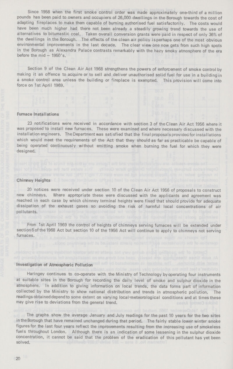 Since 1958 when the first smoke control order was made approximately one-third of a million pounds has been paid to owners and occupiers of 26,000 dwellings in the Borough towards the cost of adapting fireplaces to make them capable of burning authorised fuel satisfactorily. The costs would have been much higher had there not been already a steadily growing trend towards the use of alternatives to bitumastic coal. Taken overall conversion grants were paid in respect of only 36% of the dwellings in the Borough. The effects of the clean air policy isperhaps one of the most obvious environmental improvements in the last decade. The clear view one now gets from such high spots in the Borough as Alexandra Palace contrasts remarkably with the hazy smoky atmosphere of the era before the mid — 1950's. Section 9 of the Clean Air Act 1968 strengthens the powers of enforcement of smoke control by making it an offence to acquire or to sell and deliver unauthorised solid fuel for use in a building in a smoke control area unless the building or fireplace is exempted. This provision wilI come into force on 1st April 1969. Furnace Installations 23 notifications were received in accordance with section 3 of the Clean Air Act 1956 where it was proposed to install new furnaces. These were examined and where necessary discussed with the installation engineers. The Department was satisfied that the final proposals provided for installations which would meet the requirements of the Act that they should as far as practicable be capable of being operated continuously without emitting smoke when burning the fuel for which they were designed. Chimney Heights 20 notices were received under section 10 of the Clean Air Act 1956 of proposals to construct new chimneys. Where appropriate these were discussed with the applicants and agreement was reached in each case by which chimney terminal heights were fixed that should provide for adequate dissipation of the exhaust gases so avoiding the risk of harmful local concentrations of air pollutants. From 1st April 1969 the control of heights of chimneys serving furnaces will be extended under section 6 of the 1968 Act but section 10 of the 1956 Act will continue to apply to chimneys not serving furnaces. Investigation of Atmospheric Pollution Haringey continues to co-operate with the Ministry of Technology by operating four instruments at suitable sites in the Borough for recording the daily level of smoke and sulphur dioxide in the atmosphere. In addition to giving information on local trends, the data forms part of information collected by the Ministry to show national distribution and trends in atmospheric pollution. The readings obtained depend to some extent on varying local meteorological conditions and at times these may give rise to deviations from the general trend. The graphs show the average January and July readings for the past 10 years for the two sites in the Borough that have remained unchanged during that period. The fairly stable lower winter smoke figures for the last four years reflect the improvements resulting from the increasing use of smokeless fuels throughout London. Although there is an indication of some lessening in the sulphur dioxide concentration, it cannot be said that the problem of the eradication of this pollutant has yet been solved. 20