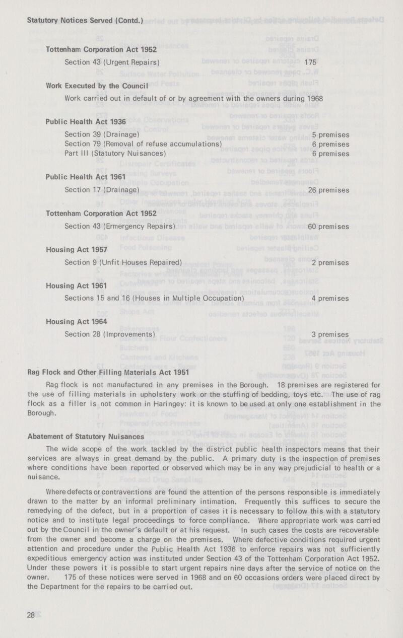 Statutory Notices Served (Contd.) Tottenham Corporation Act 1952 Section 43 (Urgent Repairs) 175 Work Executed by the Council Work carried out in default of or by agreement with the owners during 1968 Public Health Act 1936 Section 39 (Drainage) 5 premises Section 79 (Removal of refuse accumulations) 6 premises Part III (Statutory Nuisances) 6 premises Public Health Act 1961 Section 17 (Drainage) 26 premises Tottenham Corporation Act 1952 Section 43 (Emergency Repairs) 60 premises Housing Act 1957 Section 9 (Unfit Houses Repaired) 2 premises Housing Act 1961 Sections 15 and 16 (Houses in Multiple Occupation) 4 premises Housing Act 1964 Section 28 (Improvements) 3 premises Rag Flock and Other Filling Materials Act 1951 Rag flock is not manufactured in any premises in the Borough. 18 premises are registered for the use of filling materials in upholstery work or the stuffing of bedding, toys etc. The use of rag flock as a filler is not common in Haringey: it is known to be used at only one establishment in the Borough. Abatement of Statutory Nuisances The wide scope of the work tackled by the district public health inspectors means that their services are always in great demand by the public. A primary duty is the inspection of premises where conditions have been reported or observed which may be in any way prejudicial to health or a nuisance. Where defects or contraventions are found the attention of the persons responsible is immediately drawn to the matter by an informal preliminary intimation. Frequently this suffices to secure the remedying of the defect, but in a proportion of cases it is necessary to follow this with a statutory notice and to institute legal proceedings to force compliance. Where appropriate work was carried out by the Council in the owner's default or at his request. In such cases the costs are recoverable from the owner and become a charge on the premises. Where defective conditions required urgent attention and procedure under the Public Health Act 1936 to enforce repairs was not sufficiently expeditious emergency action was instituted under Section 43 of the Tottenham Corporation Act 1952. Under these powers it is possible to start urgent repairs nine days after the service of notice on the owner. 175 of these notices were served in 1968 and on 60 occasions orders were placed direct by the Department for the repairs to be carried out. 28