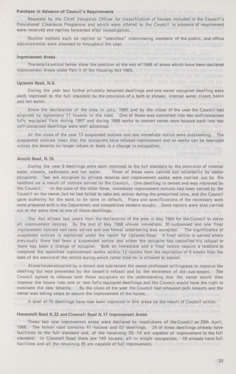 Purchase in Advance of Council's Requirements Requests by the Chief Valuation Officer for classification of houses included in the Council's Provisional Clearance Programme and which were offered to the Council in advance of requirement were received and replies forwarded after investigation. Routine matters such as replies to searches interviewing members of the public, and office administration were attended to throughout the year. Improvement Areas Thedetails set out below show the position at the end of 1968 of areas which have been declared Improvement Areas under Part II of the Housing Act 1964. Uplands Road, IM.8. During the year two further privately tenanted dwellings and one owner occupied dwelling were each improved to the full standard by the provision of a bath or shower, internal water closet, basin and hot water. Since the declaration of the area in July, 1965 and by the close of the year the Council had acquired by agreement 11 houses in the road. One of these was converted into two self-contained fully equipped flats during 1967 and during 1968 works to convert seven more houses each into two self-contained dwellings were well advanced. At the close of the year 13 suspended notices and one immediate notice were outstanding. The suspended notices mean that the occupiers have refused improvement and no works can be executed unless the tenants no longer refuse or there is a change in occupation. Arnold Road, N.15. During the year 9 dwellings were each improved to the full standard by the provision of internal water closets, bathrooms and hot water. Three of these were carried out voluntarily by owner occupiers. Two are occupied by private tenants and improvement works were carried out by the landlord as a result of notices served by the Council. One dwelling is owned and was improved by the Council. In the case of the other three, immediate improvement notices had been served by the Council on the owner, but he had failed to take any action during the prescribed time, and the Council gave authority for the work to be done in default. Plans and specifications of the necessary work were prepared within the Department and competitive tenders sought. Some repairs were also carried out at the same time at one of these dwellings. The Act allows two years from the declaration of the area in May 1966 for the Council to serve all improvement notices. By the end of May 1968 eleven immediate, 30 suspended and one final improvement notices had been served and one formal undertaking was accepted. The significance of suspended notices is explained under the report for Uplands Road. A final notice is served where previously there had been a suspended notice and either the occupier has cancelled his refusal or there has been a change of occupier. Both an immediate and a final notice require a landlord to complete the specified improvement works within 12 months from the expiration of 6 weeks from the date of the serviceof the notice during which latter time he is allowed to appeal. At one house occupied by a tenant and sub-tenant the owner professed willingness to improve the dwelling but was prevented by the tenant's refusal and by the existence of the sub-tenant. The Council agreed to rehouse both these occupiers on the understanding that the owner would then improve the house into one or two fully equipped dwellings and the Council would have the right to nominate the new tenants. By the close of the year the Council had rehoused both tenants and the owner was taking steps to secure the improvement of the house. A total of 15 dwellings have now been improved in this areas as the result of Council action. Homecraft Road N.22 and Clonmell Road N.17 Improvement Areas These two new improvement areas were declared by resolutions of theCouncil on 29th April, 1968. The former road contains 41 houses and 53 dwellings. 24 of these dwellings already have facilities to the full standard and, of the remaining 29, 16 are capable of improvement to the full standard. In Clonmell Road there are 140 houses, all in single occupation. 55 already have full facilities and all the remaining 85 are capable of full improvement. 33