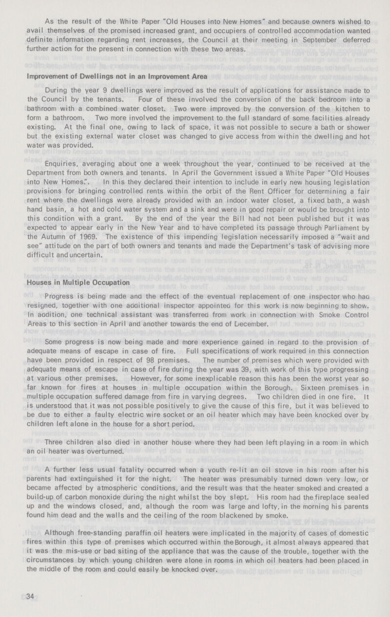 As the result of the White Paper Old Houses into New Homes and because owners wished to avail themselves of the promised increased grant, and occupiers of controlled accommodation wanted definite information regarding rent increases, the Council at their meeting in September deferred further action for the present in connection with these two areas. Improvement of Dwellings not in an Improvement Area During the year 9 dwellings were improved as the result of applications for assistance made to the Council by the tenants. Four of these involved the conversion of the back bedroom into a bathroom with a combined water closet. Two were improved by the conversion of the kitchen to form a bathroom. Two more involved the improvement to the full standard of some facilities already existing. At the final one, owing to lack of space, it was not possible to secure a bath or shower but the existing external water closet was changed to give access from within the dwelling and hot water was provided. Enquiries, averaging about one a week throughout the year, continued to be received at the Department from both owners and tenants. In April the Government issued a White Paper Old Houses into New Homes.. In this they declared their intention to include in early new housing legislation provisions for bringing controlled rents within the orbit of the Rent Officer for determining a fair rent where the dwellings were already provided with an indoor water closet, a fixed bath, a wash hand basin, a hot and cold water system and a sink and were in good repair or would be brought into this condition with a grant. By the end of the year the Bill had not been published but it was expected to appear early in the New Year and to have completed its passage through Parliament by the Autumn of 1969. The existence of this impending legislation necessarily imposed a wait and see attitude on the part of both owners and tenants and made the Department's task of advising more difficult and uncertain. Houses in Multiple Occupation Progress is being made and the effect of the eventual replacement of one inspector who had resigned, together with one additional inspector appointed for this work is now beginning to show. In addition, one technical assistant was transferred from work in connection with Smoke Control Areas to this section in April and another towards the end of December. Some progress is now being made and more experience gained in regard to the provision of adequate means of escape in case of fire. Full specifications of work required in this connection have been provided in respect of 98 premises. The number of premises which were provided with adequate means of escape in case of fire during the year was 39, with work of this type progressing at various other premises. However, for some inexplicable reason this has been the worst year so far known for fires at houses in multiple occupation within the Borough. Sixteen premises in multiple occupation suffered damage from fire in varying degrees. Two children died in one fire. It is understood that it was not possible positively to give the cause of this fire, but it was believed to be due to either a faulty electric wire socket or an oil heater which may have been knocked over by children left alone in the house for a short period. Three children also died in another house where they had been left playing in a room in which an oil heater was overturned. A further less usual fatality occurred when a youth re-lit an oil stove in his room after his parents had extinguished it for the night. The heater was presumably turned down very low, or became affected by atmospheric conditions, and the result was that the heater smoked and created a build-up of carbon monoxide during the night whilst the boy slept. His room had the fireplace sealed up and the windows closed, and, although the room was large and lofty, in the morning his parents found him dead and the walls and the ceiling of the room blackened by smoke. Although free-standing paraffin oil heaters were implicated in the majority of cases of domestic fires within this type of premises which occurred within the Borough, it almost always appeared that it was the mis-use or bad siting of the appliance that was the cause of the trouble, together with the circumstances by which young children were alone in rooms in which oil heaters had been placed in the middle of the room and could easily be knocked over. 34