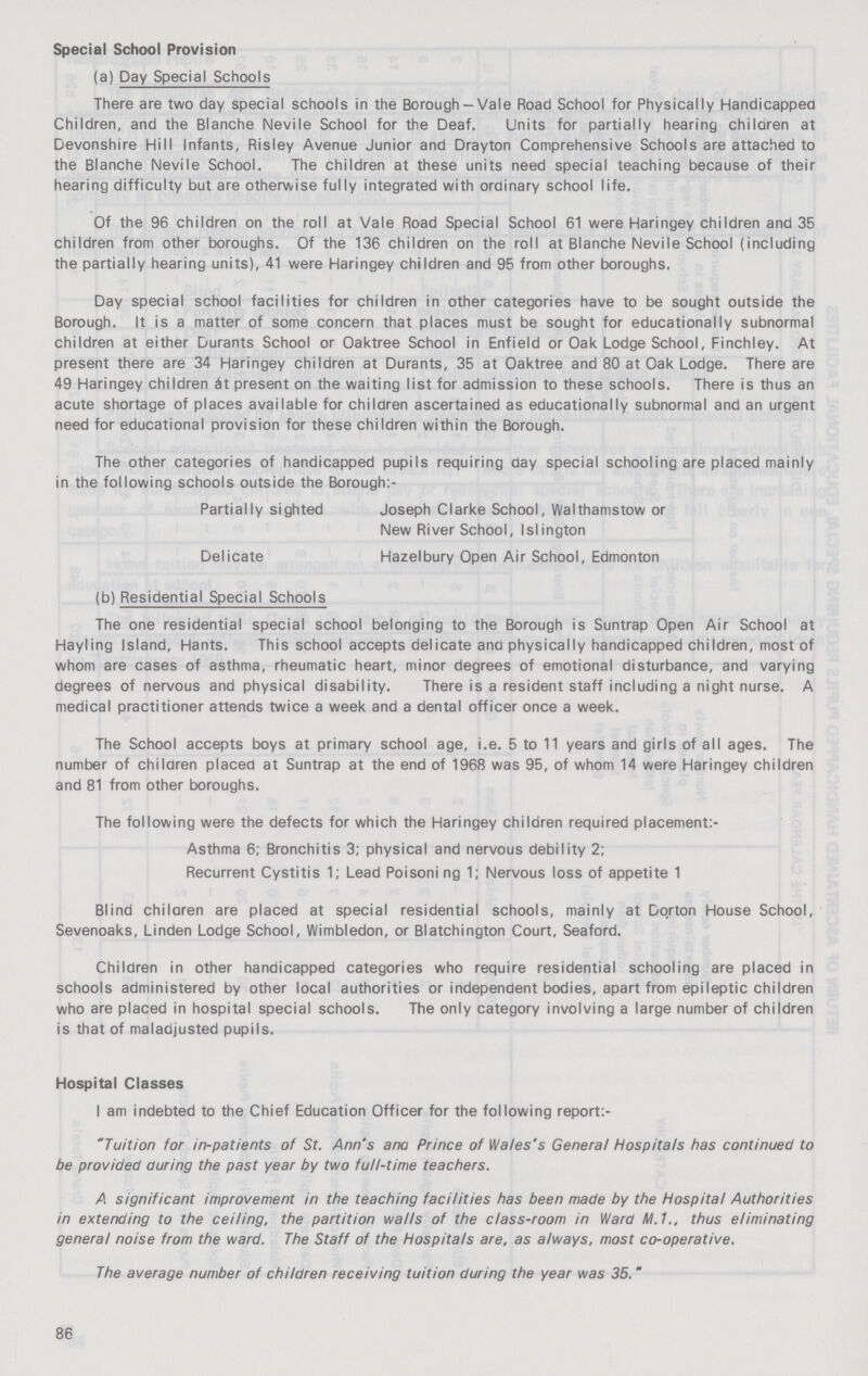 Special School Provision (a) Day Special Schools There are two day special schools in the Borough-Vale Road School for Physically Handicapped Children, and the Blanche Nevile School for the Deaf. Units for partially hearing children at Devonshire Hill Infants, Risley Avenue Junior and Drayton Comprehensive Schools are attached to the Blanche Nevile School. The children at these units need special teaching because of their hearing difficulty but are otherwise fully integrated with ordinary school life. Of the 96 children on the roll at Vale Road Special School 61 were Haringey children and 35 children from other boroughs. Of the 136 children on the roll at Blanche Nevile School (including the partially hearing units), 41 were Haringey children and 95 from other boroughs. Day special school facilities for children in other categories have to be sought outside the Borough. It is a matter of some concern that places must be sought for educationally subnormal children at either Durants School or Oaktree School in Enfield or Oak Lodge School, Finchley. At present there are 34 Haringey children at Durants, 35 at Oaktree and 80 at Oak Lodge. There are 49 Haringey children at present on the waiting list for admission to these schools. There is thus an acute shortage of places available for children ascertained as educationally subnormal and an urgent need for educational provision for these children within the Borough. The other categories of handicapped pupils requiring day special schooling are placed mainly in the following schools outside the Borough:- Partially sighted Joseph Clarke School, Walthamstow or New River School, Islington Delicate Hazelbury Open Air School, Edmonton (b) Residential Special Schools The one residential special school belonging to the Borough is Suntrap Open Air School at Hayling Island, Hants. This school accepts delicate and physically handicapped children, most of whom are cases of asthma, rheumatic heart, minor degrees of emotional disturbance, and varying degrees of nervous and physical disability. There is a resident staff including a night nurse. A medical practitioner attends twice a week and a dental officer once a week. The School accepts boys at primary school age, i.e. 5 to 11 years and girls of all ages. The number of children placed at Suntrap at the end of 1968 was 95, of whom 14 were Haringey children and 81 from other boroughs. The following were the defects for which the Haringey children required placement Asthma 6; Bronchitis 3; physical and nervous debility 2; Recurrent Cystitis 1; Lead Poisoni ng 1; Nervous loss of appetite 1 Blind children are placed at special residential schools, mainly at Gorton House School, Sevenoaks, Linden Lodge School, Wimbledon, or Blatchington Court, Seaford. Children in other handicapped categories who require residential schooling are placed in schools administered by other local authorities or independent bodies, apart from epileptic children who are placed in hospital special schools. The only category involving a large number of children is that of maladjusted pupils. Hospital Classes I am indebted to the Chief Education Officer for the following report:- Tuition for in-patients of St. Ann's ana Prince of Wales's General Hospitals has continued to be provided during the past year by two full-time teachers. A significant improvement in the teaching facilities has been made by the Hospital Authorities in extending to the ceiling, the partition walls of the class-room in Ward M.1., thus eliminating general noise from the ward. The Staff of the Hospitals are, as always, most co-operative. The average number of children receiving tuition during the year was 35. 86