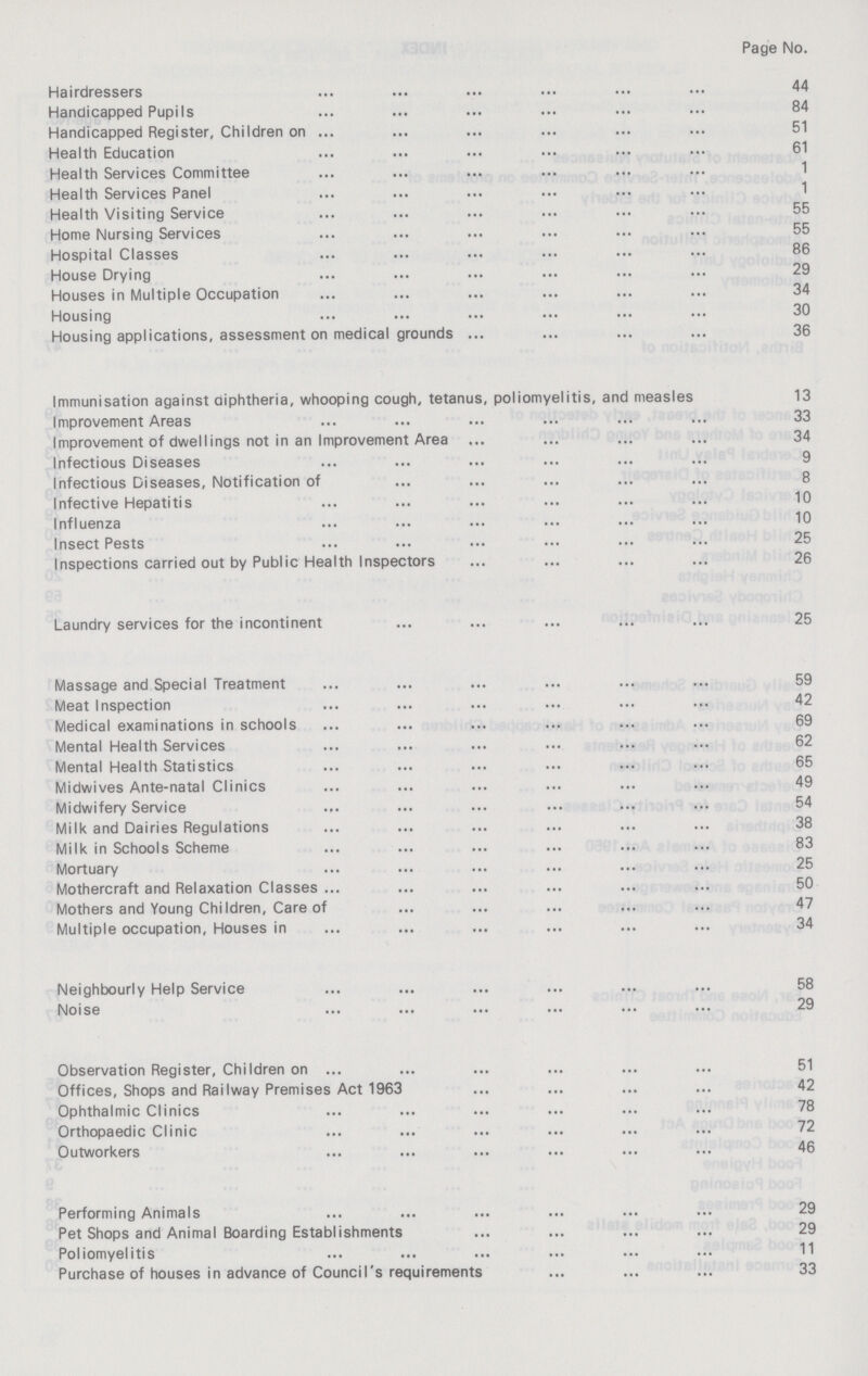Page No. Hairdressers 44 Handicapped Pupils 84 Handicapped Register, Children on 51 Health Education 61 Health Services Committee 1 Health Services Panel 1 Health Visiting Service 55 Home Nursing Services 55 Hospital Classes 86 House Drying 29 Houses in Multiple Occupation 34 Housing 30 Housing applications, assessment on medical grounds 36 Immunisation against diphtheria, whooping cough, tetanus, poliomyelitis, and measles 13 Improvement Areas 33 Improvement of dwellings not in an Improvement Area 34 Infectious Diseases 9 Infectious Diseases, Notification of 8 Infective Hepatitis 10 Influenza 10 Insect Pests 25 Inspections carried out by Public Health Inspectors 26 Laundry services for the incontinent 25 Massage and Special Treatment 59 Meat Inspection 42 Medical examinations in schools 69 Mental Health Services 62 Mental Health Statistics 65 Midwives Ante-natal Clinics 49 Midwifery Service 54 Milk and Dairies Regulations 38 Milk in Schools Scheme 83 Mortuary 25 Mothercraft and Relaxation Classes 50 Mothers and Young Children, Care of 47 Multiple occupation, Houses in 34 Neighbourly Help Service 58 Noise 29 Observation Register, Children on 51 Offices, Shops and Railway Premises Act 1963 42 Ophthalmic Clinics 78 Orthopaedic Clinic 72 Outworkers 46 Performing Animals 29 Pet Shops and Animal Boarding Establishments 29 Poliomyelitis 11 Purchase of houses in advance of Council's requirements 33