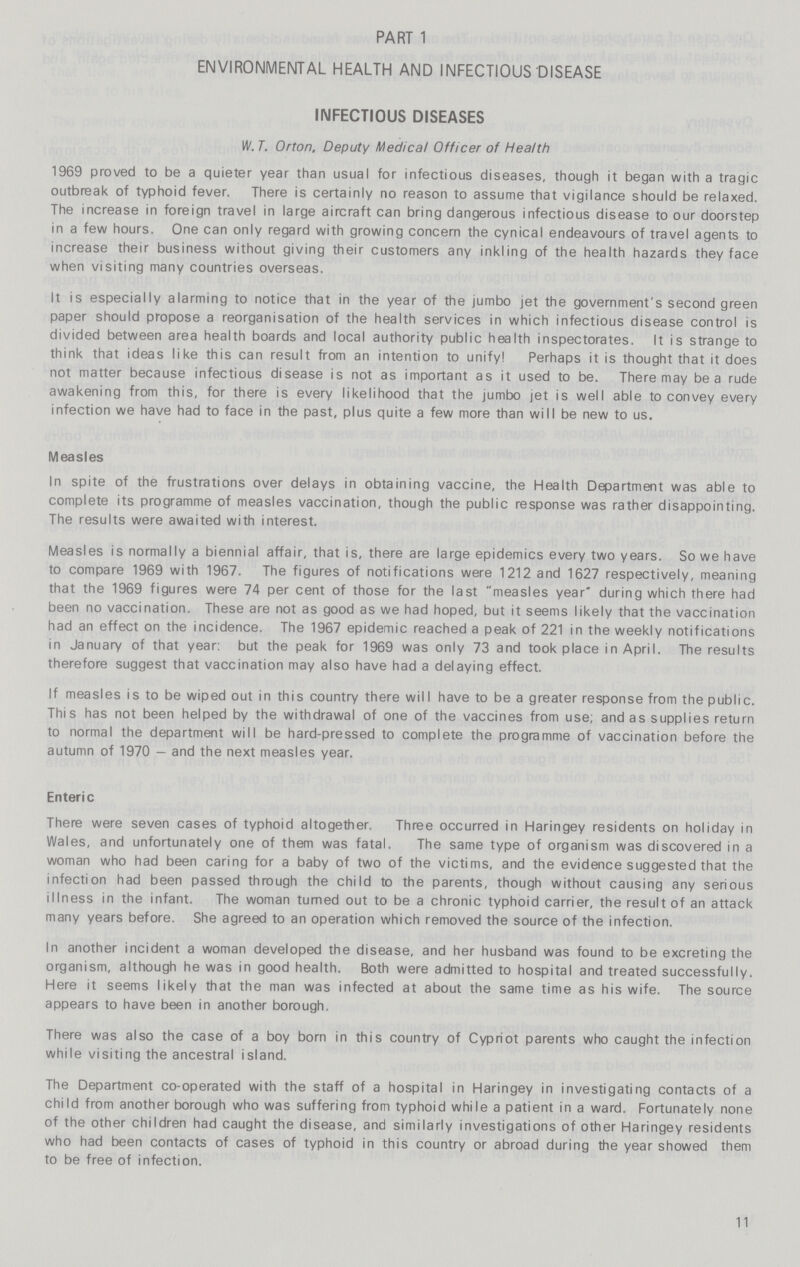 PART 1 ENVIRONMENTAL HEALTH AND INFECTIOUS DISEASE INFECTIOUS DISEASES IV. T. Orton, Deputy Medical Officer of Health 1969 proved to be a quieter year than usual for infectious diseases, though it began with a tragic outbreak of typhoid fever. There is certainly no reason to assume that vigilance should be relaxed. The increase in foreign travel in large aircraft can bring dangerous infectious disease to our doorstep in a few hours. One can only regard with growing concern the cynical endeavours of travel agents to increase their business without giving their customers any inkling of the health hazards they face when visiting many countries overseas. It is especially alarming to notice that in the year of the jumbo jet the government's second green paper should propose a reorganisation of the health services in which infectious disease control is divided between area health boards and local authority public health inspectorates. It is strange to think that ideas like this can result from an intention to unify! Perhaps it is thought that it does not matter because infectious disease is not as important as it used to be. There may be a rude awakening from this, for there is every likelihood that the jumbo jet is well able to convey every infection we have had to face in the past, plus quite a few more than will be new to us. Measles In spite of the frustrations over delays in obtaining vaccine, the Health Department was able to complete its programme of measles vaccination, though the public response was rather disappointing. The results were awaited with interest. Measles is normally a biennial affair, that is, there are large epidemics every two years. So we have to compare 1969 with 1967. The figures of notifications were 1212 and 1627 respectively, meaning that the 1969 figures were 74 per cent of those for the last measles year during which there had been no vaccination. These are not as good as we had hoped, but it seems likely that the vaccination had an effect on the incidence. The 1967 epidemic reached a peak of 221 in the weekly notifications in January of that year: but the peak for 1969 was only 73 and took place in April. The results therefore suggest that vaccination may also have had a delaying effect. If measles is to be wiped out in this country there will have to be a greater response from the public. This has not been helped by the withdrawal of one of the vaccines from use; and as supplies return to normal the department will be hard-pressed to complete the programme of vaccination before the autumn of 1970 - and the next measles year. Enteric There were seven cases of typhoid altogether. Three occurred in Haringey residents on holiday in Wales, and unfortunately one of them was fatal. The same type of organism was discovered in a woman who had been caring for a baby of two of the victims, and the evidence suggested that the infection had been passed through the child to the parents, though without causing any serious illness in the infant. The woman turned out to be a chronic typhoid carrier, the result of an attack many years before. She agreed to an operation which removed the source of the infection. In another incident a woman developed the disease, and her husband was found to be excreting the organism, although he was in good health. Both were admitted to hospital and treated successfully. Here it seems likely that the man was infected at about the same time as his wife. The source appears to have been in another borough, There was also the case of a boy born in this country of Cypriot parents who caught the infection while visiting the ancestral island. The Department co-operated with the staff of a hospital in Haringey in investigating contacts of a child from another borough who was suffering from typhoid while a patient in a ward. Fortunately none of the other children had caught the disease, and similarly investigations of other Haringey residents who had been contacts of cases of typhoid in this country or abroad during the year showed them to be free of infection. 11